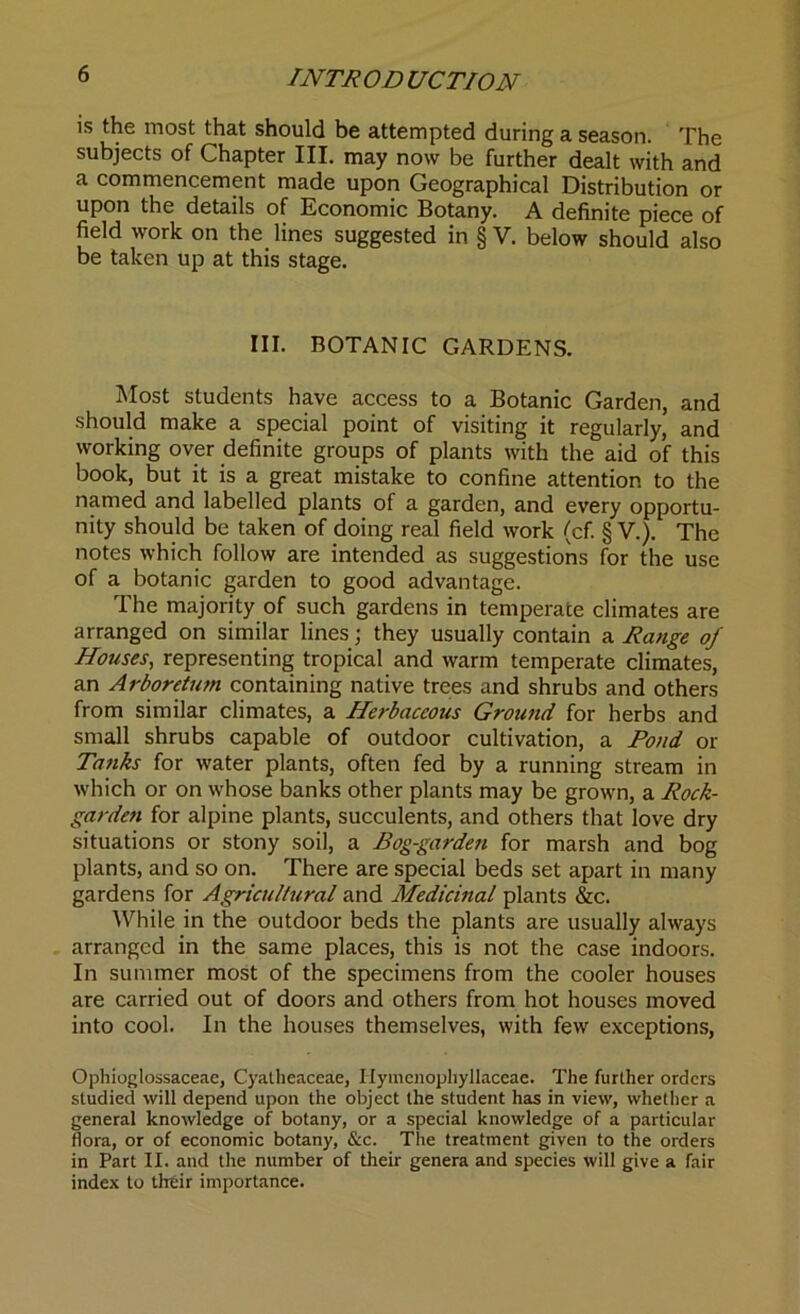 is the most that should be attempted during a season. The subjects of Chapter III. may now be further dealt with and a commencement made upon Geographical Distribution or upon the details of Economic Botany. A definite piece of field work on the lines suggested in § V. below should also be taken up at this stage. III. BOTANIC GARDENS. Most students have access to a Botanic Garden, and should make a special point of visiting it regularly, and working over definite groups of plants with the aid of this book, but it is a great mistake to confine attention to the named and labelled plants of a garden, and every opportu- nity should be taken of doing real field work (cf. § V.). The notes which follow are intended as suggestions for the use of a botanic garden to good advantage. The majority of such gardens in temperate climates are arranged on similar lines; they usually contain a Range of Houses, representing tropical and warm temperate climates, an Arboretum containing native trees and shrubs and others from similar climates, a Herbaceous Ground for herbs and small shrubs capable of outdoor cultivation, a Pond or Tanks for water plants, often fed by a running stream in which or on whose banks other plants may be grown, a Rock- garden for alpine plants, succulents, and others that love dry situations or stony soil, a Bog-garden for marsh and bog plants, and so on. There are special beds set apart in many gardens for Agriculttiral and Medicinal plants &c. While in the outdoor beds the plants are usually always arranged in the same places, this is not the case indoors. In summer most of the specimens from the cooler houses are carried out of doors and others from hot houses moved into cool. In the houses themselves, with few exceptions, Ophioglossaceae, Cyatheaceae, Ilymcnophyllaceae. The further orders studied will depend upon the object the student has in view, whether a general knowledge of botany, or a special knowledge of a particular flora, or of economic botany, See. The treatment given to the orders in Part II. and the number of their genera and species will give a fair index to their importance.