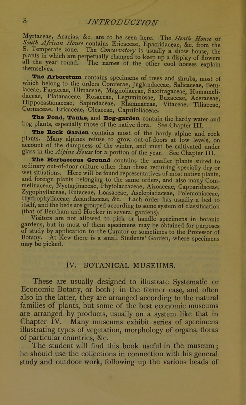 Myrtaceae, Acacias, &c. are to be seen here. The Heath House or South African House contains Ericaceae, Epacridaceae, &c. from the S. Temperate zone. The Conservatory is usually a show house, the plants in which are perpetually changed to keep up a display of flowers all the year round. The names of the other cool houses explain themselves. Tfae Arboretum contains specimens of trees and shrubs, most of which belong to the orders Coniferae, Juglandaceae, Salicaceae, Betu- laceae, Fagaceae, Ulmaceae, Magnoliaceae, Saxifragaceae, Hamameli- daceae, Platanaceae, Rosaceae, Leguminosae, Buxaceae, Aceraceae, Hippocastanaceae, Sapindaceae, Rhamnaceae, Vitaceae, Tiliaceae, Comaceae, Ericaceae, Oleaceae, Caprifoliaceae. The Fond, Tanks, and Bog-garden contain the hardy water and bog plants, especially those of the native flora. See Chapter III. The Bock Garden contains most of the hardy alpine and rock plants. Many alpines refuse to grow out-of-doors at low levels, on account of the dampness of the winter, and must be cultivated under glass in the Alpine House for a portion of the year. See Chapter III. The Herbaceous Ground contains the smaller plants suited to ordinary out-of-door culture other than those requiring specially dry or wet situations. Here will be found representatives of most native plants, and foreign plants belonging to the same orders, and also many Com- melinaceae, Nyctaginaceae, Phytolaccaceae, Aizoaceae, Capparidaceae, Zygophyllaceae, Rutaceae, Loasaceae, Asclepiadaceae, Polemoniaceae, Hydrophyllaceae, Acanthaceae, &c. Each order has usually a bed to itself, and the beds are grouped according to some system of classification (that of Bentham and Hooker in several gardens). Visitors are not allowed to pick or handle specimens in botanic gardens, but in most of them specimens may be obtained for purposes of study by application to the Curator or sometimes to the Professor of Botany. At Kew there is a small Students’ Garden, where specimens may be picked. IV. BOTANICAL MUSEUMS. These are usually designed to illustrate Systematic or Economic Botany, or both; in the former case, and often also in the latter, they are arranged according to the natural families of plants, but some of the best economic museums are arranged by products, usually on a system like that in Chapter IV. Many museums exhibit series of specimens illustrating types of vegetation, morphology of organs, floras of particular countries, &c. The student will find this book useful in the museum; he should use the collections in connection with his general study and outdoor work, following up the various heads of