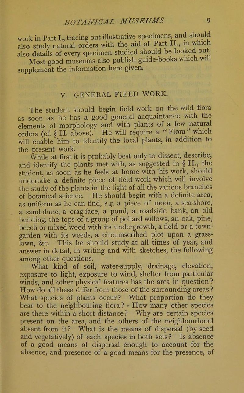 work in Fart I., tracing out illustrative specimens, and should also study natural orders with the aid of Part II., in which also details of every specimen studied should be 01“- Most good museums also publish guide-books which will supplement the information here given. V. GENERAL FIELD WORK. The student should begin field work on the wild flora as soon as he has a good general acquaintance with the elements of morphology and with plants of a few natural orders (cf. § II. above). He will require a ‘‘Flora” which will enable him to identify the local plants, in addition to the present work. While at first it is probably best only to dissect, describe, and identify the plants met with, as suggested in § II., the student, as soon as he feels at home with his work, should undertake a definite piece of field work which will involve the study of the plants in the light of all the various branches of botanical science. He should begin with a definite area, as uniform as he can find, e.g. a piece of moor, a sea-shore, a sand-dune, a crag-face, a pond, a roadside bank, an old building, the tops of a group of pollard willows, an oak, pine, beech or mixed wood with its undergrowth, a field or a town- garden with its weeds, a circumscribed plot upon a grass- lawn, &c. This he should study at all times of year, and answer in detail, in writing and with sketches, the following among other questions. What kind of soil, water-supply, drainage, elevation, exposure to light, exposure to wind, shelter from particular winds, and other physical features has the area in question ? How do all these differ from those of the surrounding areas ? What species of plants occur? What proportion do they bear to the neighbouring flora? - How many other species are there within a short distance? Why are certain species present on the area, and the others of the neighbourhood absent from it ? What is the means of dispersal (by seed and vegetatively) of each species in both sets ? Is absence of a good means of dispersal enough to account for the absence, and presence of a good means for the presence, of