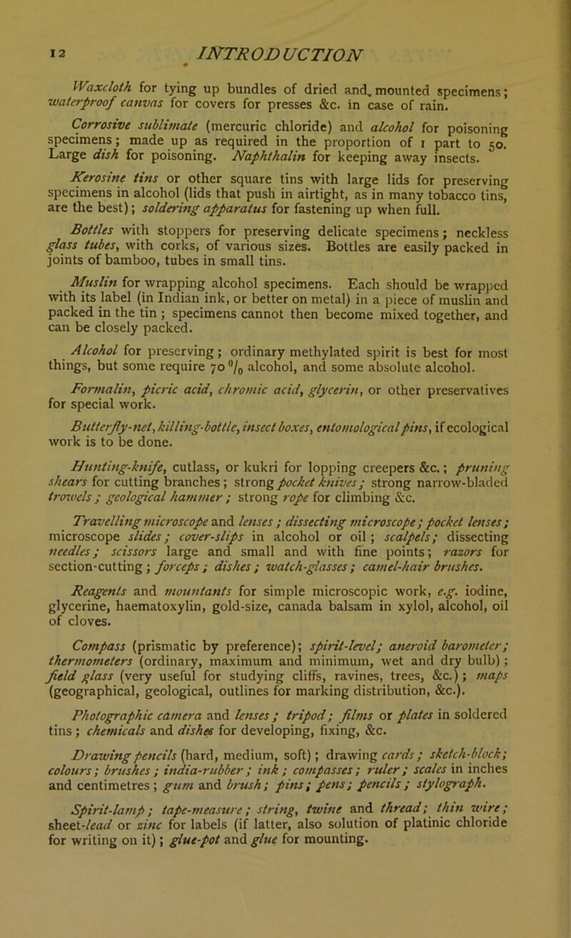 Waxcloth for tying up bundles of dried and, mounted specimens; waterproof canvas for covers for presses &c. in case of rain. Corrosive sublimate (mercuric chloride) and alcohol for poisoning specimens; made up as required in the proportion of i part to 50. Large dish for poisoning. Naphthalin for keeping away insects. Kerosine tins or other square tins with large lids for preserving specimens in alcohol (lids that push in airtight, as in many tobacco tins, are the best); soldering apparatus for fastening up when full. Bottles with stoppers for preserving delicate specimens; neckless glass tubes, with corks, of various sizes. Bottles are easily packed in joints of bamboo, tubes in small tins. Muslin for wrapping alcohol specimens. Each should be wrapped with its label (in Indian ink, or better on metal) in a piece of muslin and packed in the tin ; specimens cannot then become mixed together, and can be closely packed. Alcohol for preserving; ordinary methylated spirit is best for most things, but some require 70 °/0 alcohol, and some absolute alcohol. Formalin, picric acid, chromic acid, glycerin, or other preservatives for special work. Butterfly-net, killing-bottle, insect boxes, entomological pins, if ecological work is to be done. Hunting-knife, cutlass, or kukri for lopping creepers &c.; pruning shears for cutting branches; strong pocket knives; strong narrow-bladed trowels ; geological hammer ; strong rope for climbing &c. Travelling microscope and lenses ; dissecting microscope; pocket lenses; microscope slides; cover-slips in alcohol or oil; scalpels; dissecting needles; scissors large and small and with fine points; razors for section-cutting ; forceps; dishes; watch-glasses; camel-hair brushes. Reagents and mountants for simple microscopic work, e.g. iodine, glycerine, haematoxylin, gold-size, Canada balsam in xylol, alcohol, oil of cloves. Compass (prismatic by preference); spirit-level; aneroid barometer; thermometers (ordinary, maximum and minimum, wet and dry bulb); field glass (very useful for studying cliffs, ravines, trees, &c.); maps (geographical, geological, outlines for marking distribution, &c.). Photographic camera and lenses ; tripod; films or plates in soldered tins; chemicals and dishes for developing, fixing, &c. Drawing pencils {hard, medium, soft); drawing cards; sketch-block; colours ; brushes ; india-rubber ; ink ; compasses ; ruler; scales in inches and centimetres ; gum and brush; pins; pens; pencils; stylograph. Spirit-lamp; tape-measure; string, twine and thread; thin wire; sheet-/«arf or zinc for labels (if latter, also solution of platinic chloride for writing on it); glue-pot and glue for mounting.