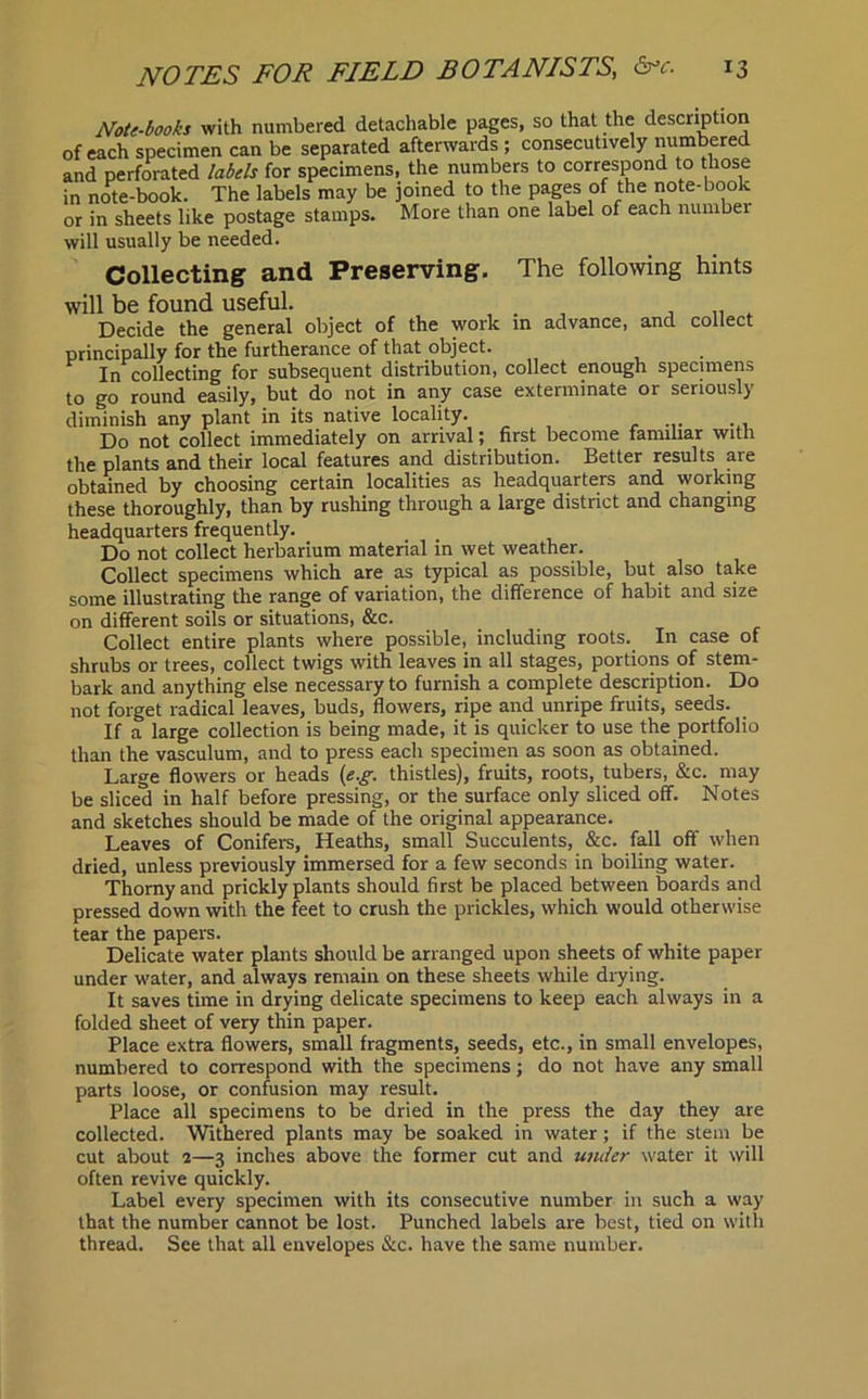 Note-books with numbered detachable pages, so that the description of each specimen can be separated afterwards ; consecutively numbered and perforated labels for specimens, the numbers to correspond to those in note-book. The labels may be joined to the pages of the note-book or in sheets like postage stamps. More than one label of each number will usually be needed. Collecting and Preserving. The following hints will be found useful. . , „ Decide the general object of the work in advance, and collect principally for the furtherance of that object. In collecting for subsequent distribution, collect enough specimens to go round easily, but do not in any case exterminate or seriously diminish any plant in its native locality. Do not collect immediately on arrival; first become familiar with the plants and their local features and distribution. Better results are obtained by choosing certain localities as headquarters and working these thoroughly, than by rushing through a large district and changing headquarters frequently. Do not collect herbarium material in wet weather. Collect specimens which are as typical as possible, but also take some illustrating the range of variation, the difference of habit and size on different soils or situations, &c. Collect entire plants where possible, including roots. In case of shrubs or trees, collect twigs with leaves in all stages, portions of stem- bark and anything else necessary to furnish a complete description. Do not forget radical leaves, buds, flowers, ripe and unripe fruits, seeds. If a large collection is being made, it is quicker to use the portfolio than the vasculum, and to press each specimen as soon as obtained. Large flowers or heads (e.g. thistles), fruits, roots, tubers, &c. may be sliced in half before pressing, or the surface only sliced off. Notes and sketches should be made of the original appearance. Leaves of Conifers, Heaths, small Succulents, &c. fall off when dried, unless previously immersed for a few seconds in boiling water. Thorny and prickly plants should first be placed between boards and pressed down with the feet to crush the prickles, which would otherwise tear the papers. Delicate water plants should be arranged upon sheets of white paper under water, and always remain on these sheets while drying. It saves time in drying delicate specimens to keep each always in a folded sheet of very thin paper. Place extra flowers, small fragments, seeds, etc., in small envelopes, numbered to correspond with the specimens; do not have any small parts loose, or confusion may result. Place all specimens to be dried in the press the day they are collected. Withered plants may be soaked in water; if the stem be cut about 2—3 inches above the former cut and under water it will often revive quickly. Label every specimen with its consecutive number in such a way that the number cannot be lost. Punched labels are best, tied on with thread. See that all envelopes &c. have the same number.