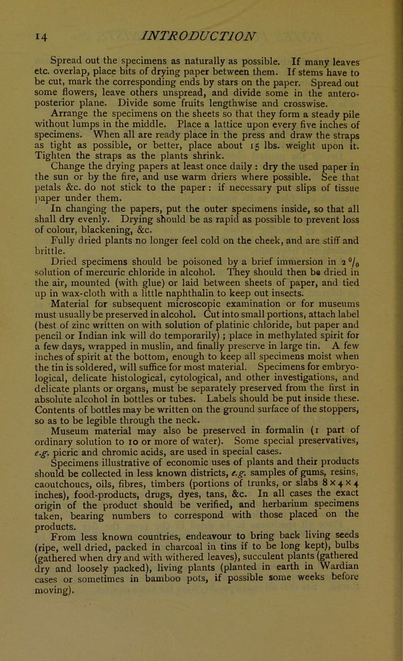 Spread out the specimens as naturally as possible. If many leaves etc. overlap, place bits of drying paper between them. If stems have to be cut, mark the corresponding ends by stars on the paper. Spread out some flowers, leave others unspread, and divide some in the antero- posterior plane. Divide some fruits lengthwise and crosswise. Arrange the specimens on the sheets so that they form a steady pile without lumps in the middle. Place a lattice upon every five inches of specimens. When all are ready place in the press and draw the straps as tight as possible, or better, place about 15 lbs. weight upon it. Tighten the straps as the plants shrink. Change the drying papers at least once daily : dry the used paper in the sun or by the fire, and use warm driers where possible. See that petals &c. do not stick to the paper: if necessary put slips of tissue paper under them. In changing the papers, put the outer specimens inside, so that all shall dry evenly. Drying should be as rapid as possible to prevent loss of colour, blackening, &c. Fully dried plants no longer feel cold on the cheek, and are stiff and brittle. Dried specimens should be poisoned by a brief immersion in 2 °/0 solution of mercuric chloride in alcohol. They should then be dried in the air, mounted (with glue) or laid between sheets of paper, and tied up in wax-cloth with a little naphthalin to keep out insects. Material for subsequent microscopic examination or for museums must usually be preserved in alcohol. Cut into small portions, attach label (best of zinc written on with solution of platinic chloride, but paper and pencil or Indian ink will do temporarily) ; place in methylated spirit for a few days, wrapped in muslin, and finally preserve in large tin. A few inches of spirit at the bottom, enough to keep all specimens moist when the tin is soldered, will suffice for most material. Specimens for embryo- logical, delicate histological, cytological, and other investigations, and delicate plants or organs, must be separately preserved from the first in absolute alcohol in bottles or tubes. Labels should be put inside these. Contents of bottles may be written on the ground surface of the stoppers, so as to be legible through the neck. Museum material may also be preserved in formalin (1 part of ordinary solution to 10 or more of water). Some special preservatives, e.g. picric and chromic acids, are used in special cases. Specimens illustrative of economic uses of plants and their products should be collected in less known districts, e.g. samples of gums, resins, caoutchoucs, oils, fibres, timbers (portions of trunks, or slabs 8x4x4 inches), food-products, drugs, dyes, tans, &c. In all cases the exact origin of the product should be verified, and herbarium specimens taken, bearing numbers to correspond with those placed on the products. From less known countries, endeavour to bring back living seeds (ripe, well dried, packed in charcoal in tins if to be long kept), bulbs (gathered when dry and with withered leaves), succulent plants (gathered dry and loosely packed), living plants (planted in earth in Wardian cases or sometimes in bamboo pots, if possible some weeks before moving).