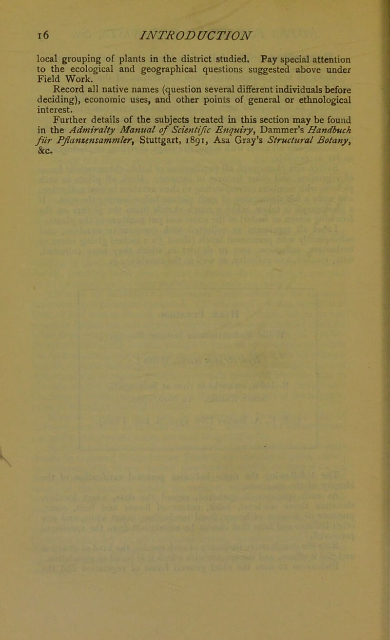 local grouping of plants in the district studied. Pay special attention to the ecological and geographical questions suggested above under Field Work. Record all native names (question several different individuals before deciding), economic uses, and other points of general or ethnological interest. Further details of the subjects treated in this section may be found in the Admiralty Manual of Scientific Enquiry, Dammer’s Handbuch filr Pfamensammler, Stuttgart, 1891, Asa Gray’s Structural Botany, See.