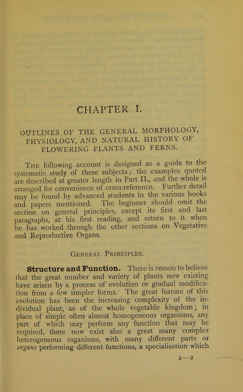 CHAPTER I. OUTLINES OF THE GENERAL MORPHOLOGY, PHYSIOLOGY, AND NATURAL HISTORY OF FLOWERING PLANTS AND FERNS. The following account is designed as a guide to the systematic study of these subjects; the examples quoted are described at greater length in Part II., and the whole is arranged for convenience of cross-reference. Further detail may be found by advanced students in the various books and papers mentioned. The beginner should omit the section on general principles, except its first and last paragraphs, at his first reading, and return to it when he has worked through the other sections on Vegetative and Reproductive Organs. General Principles. Structure and Function. There is reason to believe that the great number and variety of plants now existing have arisen by a process of evolution or gradual modifica- tion from a few simpler forms. The great feature of this evolution has been the increasing complexity of the in- dividual plant, as of the whole vegetable kingdom; in place of simple often almost homogeneous organisms, any part of which may perform any function that may be required, there now exist also a great many complex heterogeneous organisms, with many different parts or organs performing different functions, a specialisation which 2—2