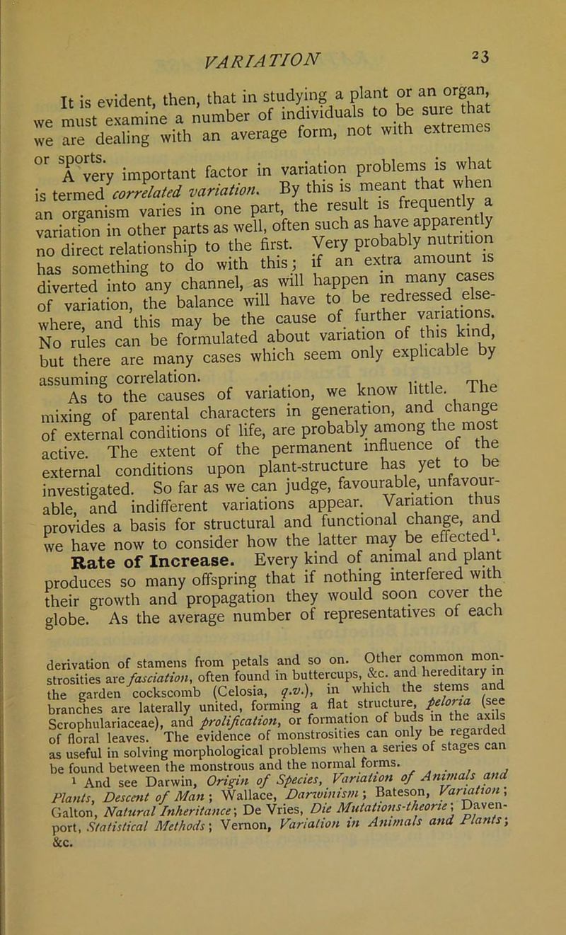 It is evident, then, that in studying a plant or an o g , we must examine a number of individuals to be sure ha we are dealing with an average form, not with extreme. °r Avery important factor in variation problems is what is termed correlated variation. By this is meant thatvv ^ an organism varies in one part, the result is q y variatfon in other parts as well, often such as have apparen y no direct relationship to the first. Very probably nutation has something to do with this; if an extra amount diverted intcAny channel, as will happen m many cases of variation, the balance will have to be redressed e where, and this may be the cause of further variations. No rules can be formulated about variation of this kind but there are many cases which seem only explicable by assuming correlation. _ . , rp. As to the causes of variation, we know little. 1 he mixing of parental characters in generation, and change of external conditions of life, are probably among the most active. The extent of the permanent influence of the external conditions upon plant-structure has yet to be investigated. So far as we can judge, favourable, unfavour- able, and indifferent variations appear. Variation thus provides a basis for structural and functional change, and we have now to consider how the latter may be effected . Rate of Increase. Every kind of animal and plant produces so many offspring that if nothing interfered with their growth and propagation they would soon cover the globe. As the average number of representatives of each derivation of stamens from petals and so on. Other common mon- strosities are fasciation, often found in buttercups, &c. and hereditary in the garden cockscomb (Celosia, q.v.), m which the stems and branches are laterally united, forming a flat structure (see Scrophulariaceae), and prolifcation, or formation of buds in the axils of floral leaves. The evidence of monstrosities can only be regaided as useful in solving morphological problems when a senes of stages can be found between the monstrous and the normal forms. 1 And see Darwin, Origin of Species, Variation of Animals and Plants, Descent of Man ; Wallace, Darwinism ; Bateson, Variation , Gallon, Natural Inheritance-, De Vries, Die Mutations-theone; Daven- port, Statistical Methods', Vernon, Variation in Animals and Hants, &c.