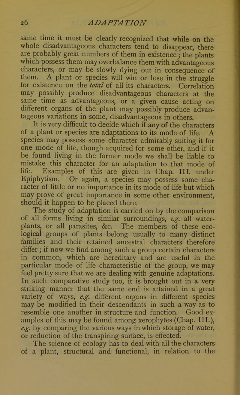 same time it must be clearly recognized that while on the whole disadvantageous characters tend to disappear, there are probably great numbers of them in existence; the plants which possess them may overbalance them with advantageous characters, or may be slowly dying out in consequence of them. A plant or species will win or lose in the struggle for existence on the total of all its characters. Correlation may possibly produce disadvantageous characters at the same time as advantageous, or a given cause acting on different organs of the plant may possibly produce advan- tageous variations in some, disadvantageous in others. It is very difficult to decide which if any of the characters of a plant or species are adaptations to its mode of life. A species may possess some character admirably suiting it for one mode of life, though acquired for some other, and if it be found living in the former mode we shall be liable to mistake this character for an adaptation to that mode of life. Examples of this are given in Chap. III. under Epiphytism. Or again, a species may possess some cha- racter of little or no importance in its mode of life but which may prove of great importance in some other environment, should it happen to be placed there. The study of adaptation is carried on by the comparison of all forms living in similar surroundings, e.g. all water- plants, or all parasites, &c. The members of these eco- logical groups of plants belong usually to many distinct families and their retained ancestral characters therefore differ; if now we find among such a group certain characters in common, which are hereditary and are useful in the particular mode of life characteristic of the group, we may feel pretty sure that we are dealing with genuine adaptations. In such comparative study too, it is brought out in a very striking manner that the same end is attained in a great variety of ways, e.g. different organs in different species may be modified in their descendants in such a way as to resemble one another in structure and function. Good ex- amples of this may be found among xerophytes (Chap. III.), e.g. by comparing the various ways in which storage of water, or reduction of the transpiring surface, is effected. The science of ecology has to deal with all the characters of a plant, structural and functional, in relation to the