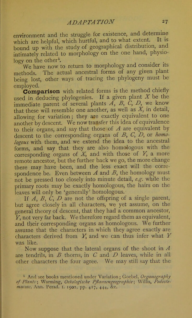 environment and the struggle for existence, and determine which are helpful, which hurtful, and to what extent. It is bound up with the study of geographical distribution, and intimately related to morphology on the one hand, physio- logy on the other1. We have now to return to morphology and consider its methods. The actual ancestral forms of any given plant being lost, other ways of tracing the phylogeny must be employed. . Comparison with related forms is the method chiefly used in deducing phylogenies. If a given plant X be the immediate parent of several plants A, B, C, D, we know that these will resemble one another, as well as X, in detail, allowing for variation; they are exactly equivalent to one another by descent. We now transfer this idea of equivalence to their organs, and say that those of A are equivalent by descent to the corresponding organs of B, C, D, or homo- logous with them, and we extend the idea to the ancestral forms, and say that they are also homologous with the corresponding organs of X, and with those of Y, a more remote ancestor, but the further back we go, the more change there may have been, and the less exact will the corre- spondence be. Even between A and B, the homology must not be pressed too closely into minute detail, e.g. while the primary roots may be exactly homologous, the hairs on the leaves will only be ‘generally’ homologous. If A, B, C, D are not the offspring of a single parent, but agree closely in all characters, we yet assume, on the general theory of descent, that they had a common ancestor, Y, not very far back. We therefore regard them as equivalent, and their corresponding organs as homologous. We further assume that the characters in which they agree exactly are characters derived from Y, and we can thus infer what Y was like. Now suppose that the lateral organs of the shoot in A are tendrils, in B thorns, in C and D leaves, while in all other characters the four agree. We may still say that the 1 And see books mentioned under Variation; Goebel, Organography of Plants-, Warming, Oekologische PJlanzengeographie; Willis, Podoste- maceae, Ann. Perad. 1. 1902, pp. 417, 444, &c.