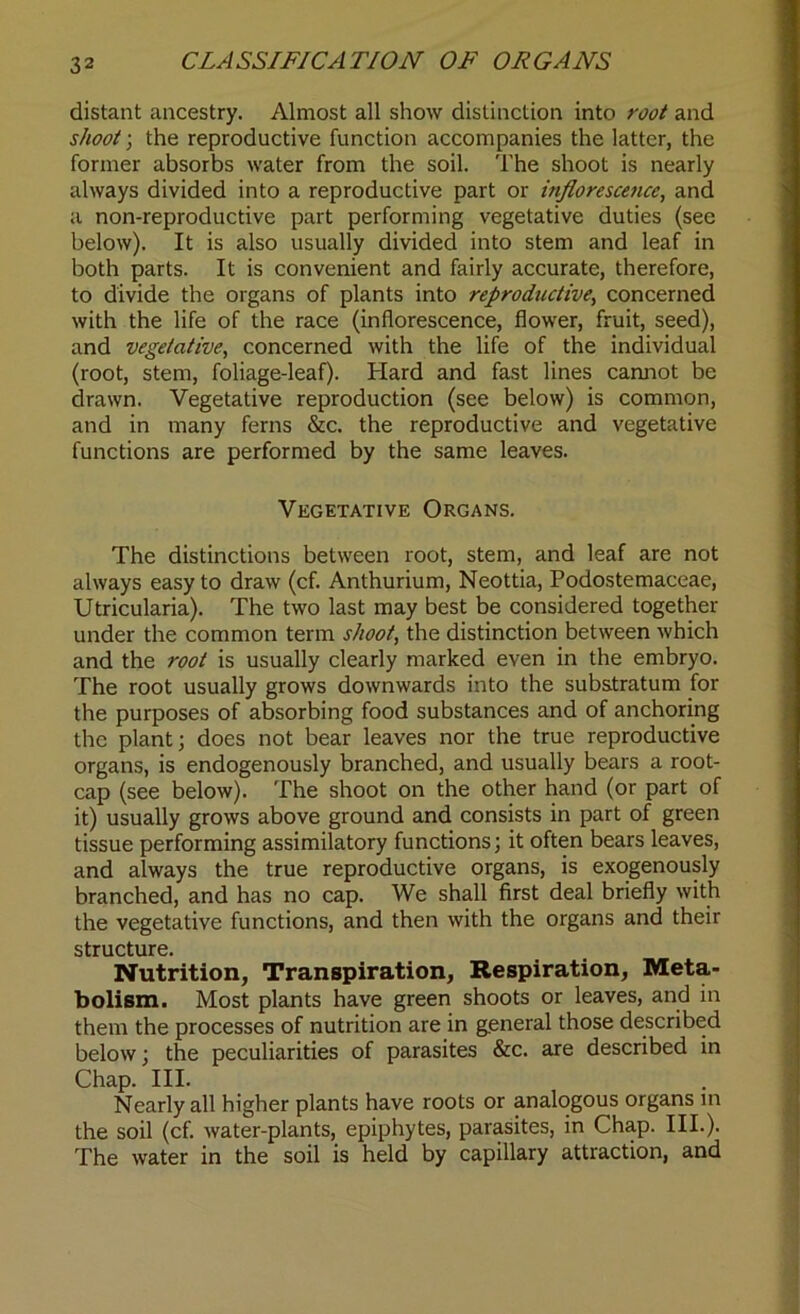 CLASSIFICATION OF ORGANS distant ancestry. Almost all show distinction into root and shoot; the reproductive function accompanies the latter, the former absorbs water from the soil. The shoot is nearly always divided into a reproductive part or inflorescence, and a non-reproductive part performing vegetative duties (see below). It is also usually divided into stem and leaf in both parts. It is convenient and fairly accurate, therefore, to divide the organs of plants into reproductive, concerned with the life of the race (inflorescence, flower, fruit, seed), and vegetative, concerned with the life of the individual (root, stem, foliage-leaf). Hard and fast lines cannot be drawn. Vegetative reproduction (see below) is common, and in many ferns &c. the reproductive and vegetative functions are performed by the same leaves. Vegetative Organs. The distinctions between root, stem, and leaf are not always easy to draw (cf. Anthurium, Neottia, Podostemaceae, Utricularia). The two last may best be considered together under the common term shoot, the distinction between which and the root is usually clearly marked even in the embryo. The root usually grows downwards into the substratum for the purposes of absorbing food substances and of anchoring the plant; does not bear leaves nor the true reproductive organs, is endogenously branched, and usually bears a root- cap (see below). The shoot on the other hand (or part of it) usually grows above ground and consists in part of green tissue performing assimilatory functions; it often bears leaves, and always the true reproductive organs, is exogenously branched, and has no cap. We shall first deal briefly with the vegetative functions, and then with the organs and their structure. Nutrition, Transpiration, Respiration, Meta- bolism. Most plants have green shoots or leaves, and in them the processes of nutrition are in general those described below; the peculiarities of parasites &c. are described in Chap. III. Nearly all higher plants have roots or analogous organs in the soil (cf. water-plants, epiphytes, parasites, in Chap. III.). The water in the soil is held by capillary attraction, and