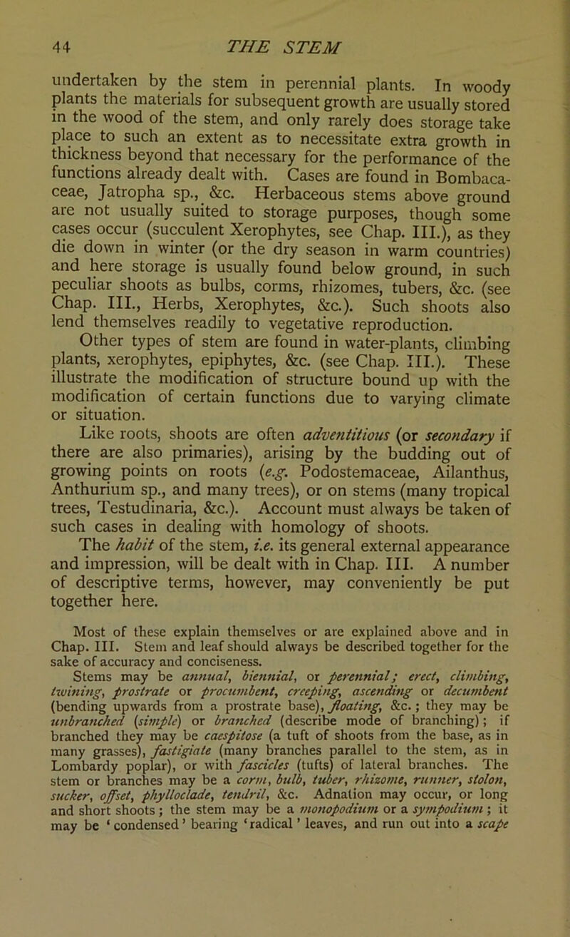 undertaken by the stem in perennial plants. In woody plants the materials for subsequent growth are usually stored in the wood of the stem, and only rarely does storage take place to such an extent as to necessitate extra growth in thickness beyond that necessary for the performance of the functions already dealt with. Cases are found in Bombaca- ceae, Jatropha sp., &c. Herbaceous stems above ground are not usually suited to storage purposes, though some cases occur (succulent Xerophytes, see Chap. III.), as they die down in winter (or the dry season in warm countries) and here storage is usually found below ground, in such peculiar shoots as bulbs, corms, rhizomes, tubers, &c. (see Chap. III., Herbs, Xerophytes, &c.). Such shoots also lend themselves readily to vegetative reproduction. Other types of stem are found in water-plants, climbing plants, xerophytes, epiphytes, &c. (see Chap. III.). These illustrate the modification of structure bound up with the modification of certain functions due to varying climate or situation. Like roots, shoots are often adventitious (or secondary if there are also primaries), arising by the budding out of growing points on roots (e.g. Podostemaceae, Ailanthus, Anthurium sp., and many trees), or on stems (many tropical trees, Testudinaria, &c.). Account must always be taken of such cases in dealing with homology of shoots. The habit of the stem, i.e. its general external appearance and impression, will be dealt with in Chap. III. A number of descriptive terms, however, may conveniently be put together here. Most of these explain themselves or are explained above and in Chap. III. Stem and leaf should always be described together for the sake of accuracy and conciseness. Stems may be annual, biennial, or perennial; erect, climbing, twining, prostrate or procumbent, creeping, ascending or decumbent (bending upwards from a prostrate base), floating, &c.; they may be unbranc/ied (simple) or branched (describe mode of branching); if branched they may be caespitose (a tuft of shoots from the base, as in many grasses), fastigiate (many branches parallel to the stem, as in Lombardy poplar), or with fascicles (tufts) of lateral branches. The stem or branches may be a corm, bulb, tuber, rhizome, runner, stolon, sucker, offset, phylloclade, tendril. Sic. Adnation may occur, or long and short shoots ; the stem may be a monopodmm or a sympodium ; it may be ‘ condensed’ bearing ‘radical ’ leaves, and run out into a scape