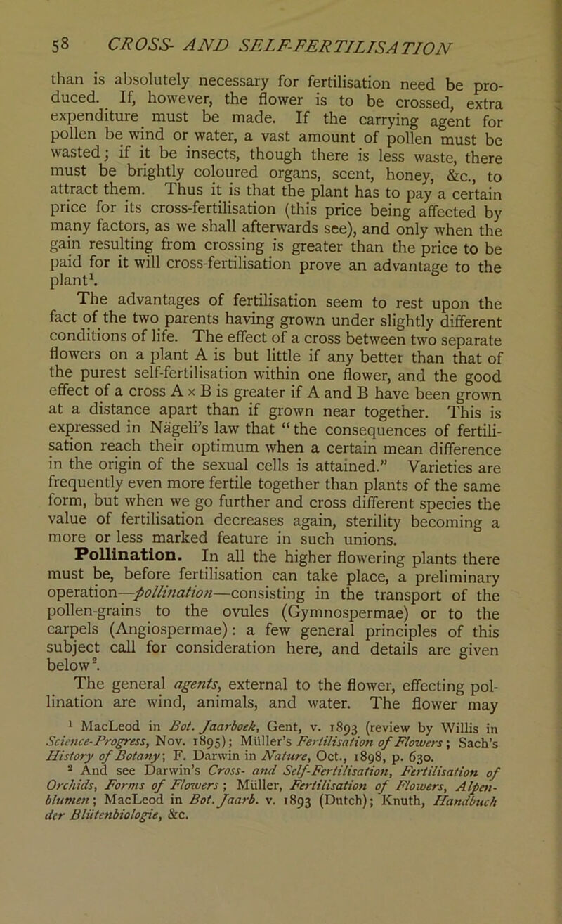 than is absolutely necessary for fertilisation need be pro- duced. If, however, the flower is to be crossed, extra expenditure must be made. If the carrying agent for pollen be wind or water, a vast amount of pollen must be wasted; if it be insects, though there is less waste, there must be brightly coloured organs, scent, honey, &c., to attract them. Thus it is that the plant has to pay a certain price for its cross-fertilisation (this price being affected by many factors, as we shall afterwards see), and only when the gain resulting from crossing is greater than the price to be paid for it will cross-fertilisation prove an advantage to the plant1. The advantages of fertilisation seem to rest upon the fact of the two parents having grown under slightly different conditions of life. The effect of a cross between two separate flowers on a plant A is but little if any better than that of the purest self-fertilisation within one flower, and the good effect of a cross A x B is greater if A and B have been grown at a distance apart than if grown near together. This is expressed in Nageli’s law that “ the consequences of fertili- sation reach their optimum when a certain mean difference in the origin of the sexual cells is attained.” Varieties are frequently even more fertile together than plants of the same form, but when we go further and cross different species the value of fertilisation decreases again, sterility becoming a more or less marked feature in such unions. Pollination. In all the higher flowering plants there must be, before fertilisation can take place, a preliminary operation —pollination—consisting in the transport of the pollen-grains to the ovules (Gymnospermae) or to the carpels (Angiospermae): a few general principles of this subject call for consideration here, and details are given below2. The general agents, external to the flower, effecting pol- lination are wind, animals, and water. The flower may 1 MacLeod in Bot. Jaarboek, Gent, v. 1893 (review by Willis in Science-Progress, Nov. 1895); Muller’s Fertilisation of Flowers ; Sach’s History of Botany, F. Darwin in Nature, Oct., 1898, p. 630. 2 And see Darwin’s Cross- and Self-Fertilisation, Fertilisation of Orchids, Forms of Flowers; Muller, Fertilisation of Flowers, Alpen- blumen; MacLeod in Bot.faarb. v. 1893 (Dutch); Knuth, Handbiuh der Bliitcnbiologie, &c.