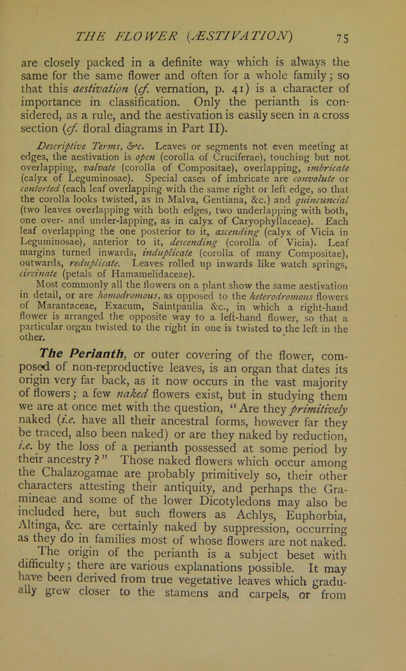 are closely packed in a definite way which is always the same for the same flower and often for a whole family; so that this aestivation (cf. vernation, p. 41) is a character of importance in classification. Only the perianth is con- sidered, as a rule, and the aestivation is easily seen in a cross section (cf. floral diagrams in Part II). Descriptive Terms, drtr. Leaves or segments not even meeting at edges, the aestivation is open (corolla of Cruciferae), touching but not overlapping, valvate (corolla of Compositae), overlapping, imbricate (calyx of Leguminosae). Special cases of imbricate are convoltite or contorted (each leaf overlapping with the same right or left edge, so that the corolla looks twisted, as in Malva, Gentiana, &c.) and qtiincuncial (two leaves overlapping with both edges, two underlapping with both, one over- and under-lapping, as in calyx of Caryophyllaceae). Each leaf overlapping the one posterior to it, ascending (calyx of Vicia in Leguminosae), anterior to it, descending (corolla of Vicia). Leaf margins turned inwards, induplicate (corolla of many Compositae), outwards, reduplicate. Leaves rolled up inwards like watch springs, circinate (petals of Hamamelidaceae). Most commonly all the flowers on a plant show the same aestivation in detail, or are homodromous, as opposed to the heterodromous flowers of Marantaceae, Exacum, Saintpaulia &c., in which a right-hand flower is arranged the opposite way to a left-hand flower, so that a particular organ twisted to the right in one is twisted to the left in the other. The Perianth, or outer covering of the flower, com- posed of non-reproductive leaves, is an organ that dates its origin very far back, as it now occurs in the vast majority of flowers; a few naked flowers exist, but in studying them we are at once met with the question, “ Are they primitively naked (i.e. have all their ancestral forms, however far they be traced, also been naked) or are they naked by reduction, i.e. by the loss of a perianth possessed at some period by their ancestry ? ” Those naked flowers which occur among the Chalazogamae are probably primitively so, their other characters attesting their antiquity, and perhaps the Gra- mineae and some of the lower Dicotyledons may also be included here, but such flowers as Achlys, Euphorbia, Altinga, &c. are certainly naked by suppression, occurring as they do in families most of whose flowers are not naked. T he origin of the perianth is a subject beset with difficulty; there are various explanations possible. It may have been derived from true vegetative leaves which gradu- aUy grew closer to the stamens and carpels, or from