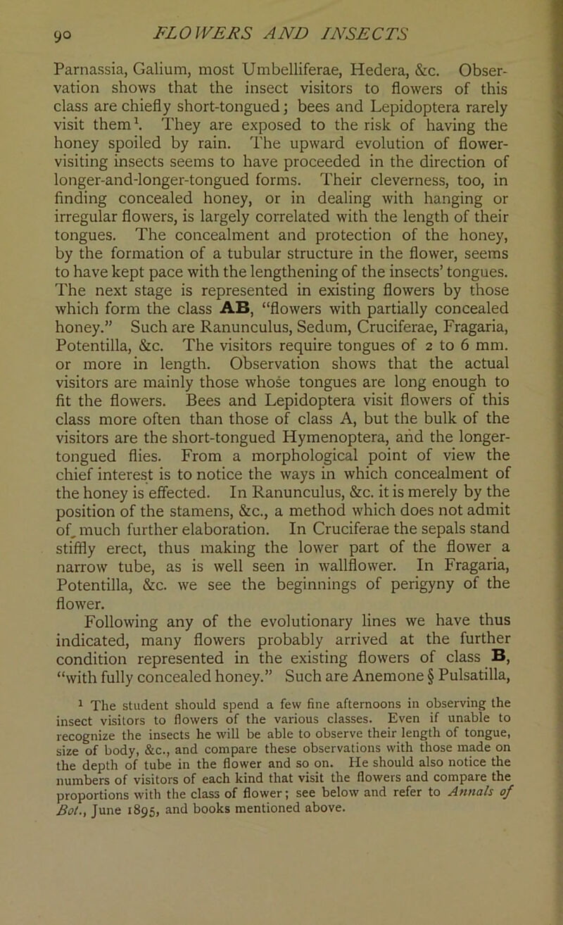 Parnassia, Galium, most Umbelliferae, Hedera, &c. Obser- vation shows that the insect visitors to flowers of this class are chiefly short-tongued; bees and Lepidoptera rarely visit them1. They are exposed to the risk of having the honey spoiled by rain. The upward evolution of flower- visiting insects seems to have proceeded in the direction of longer-and-longer-tongued forms. Their cleverness, too, in finding concealed honey, or in dealing with hanging or irregular flowers, is largely correlated with the length of their tongues. The concealment and protection of the honey, by the formation of a tubular structure in the flower, seems to have kept pace with the lengthening of the insects’ tongues. The next stage is represented in existing flowers by those which form the class AB, “flowers with partially concealed honey.” Such are Ranunculus, Sedum, Cruciferae, Fragaria, Potentilla, &c. The visitors require tongues of 2 to 6 mm. or more in length. Observation shows that the actual visitors are mainly those whose tongues are long enough to fit the flowers. Bees and Lepidoptera visit flowers of this class more often than those of class A, but the bulk of the visitors are the short-tongued Hymenoptera, and the longer- tongued flies. From a morphological point of view the chief interest is to notice the ways in which concealment of the honey is effected. In Ranunculus, &c. it is merely by the position of the stamens, &c., a method which does not admit of, much further elaboration. In Cruciferae the sepals stand stiffly erect, thus making the lower part of the flower a narrow tube, as is well seen in wallflower. In Fragaria, Potentilla, &c. we see the beginnings of perigyny of the flower. Following any of the evolutionary lines we have thus indicated, many flowers probably arrived at the further condition represented in the existing flowers of class B, “with fully concealed honey.” Such are Anemone § Pulsatilla, 1 The student should spend a few fine afternoons in observing the insect visitors to flowers of the various classes. Even if unable to recognize the insects he will be able to observe their length of tongue, size of body, &c., and compare these observations with those made on the depth of tube in the flower and so on. He should also notice the numbers of visitors of each kind that visit the flowers and compare the proportions with the class of flower; see below and refer to Annals of Bot., June 1895, and books mentioned above.