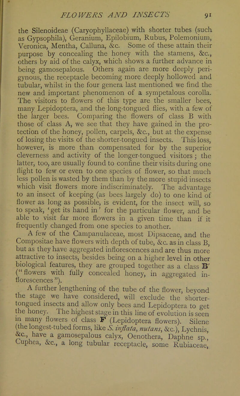 the Silenoideae (Caryophyllaceae) with shorter tubes (such as Gypsophila), Geranium, Epilobium, Rubus, Polemonium, Veronica, Mentha, Calluna, &c. Some of these attain their purpose by concealing the honey with the stamens, &c., others by aid of the calyx, which shows a further advance in being gamosepalous. Others again are more deeply peri- gynous, the receptacle becoming more deeply hollowed and tubular, whilst in the four genera last mentioned we find the new and important phenomenon of a sympetalous corolla. The visitors to flowers of this type are the smaller bees, many Lepidoptera, and the long-tongued flies, with a few of the larger bees. Comparing the flowers of class B with those of class A, we see that they have gained in the pro- tection of the honey, pollen, carpels, &c., but at the expense of losing the visits of the shorter-tongued insects. This loss, however, is more than compensated for by the superior cleverness and activity of the longer-tongued visitors ; the latter, too, are usually found to confine their visits during one flight to few or even to one species of flower, so that much less pollen is wasted by them than by the more stupid insects which visit flowers more indiscriminately. The advantage to an insect of keeping (as bees largely do) to one kind of flower as long as possible, is evident, for the insect will, so to speak, ‘ get its hand in ’ for the particular flower, and be able to visit far more flowers in a given time than if it frequently changed from one species to another. A few of the Campanulaceae, most Dipsaceae, and the Compositae have flowers with depth of tube, &c. as in class B, but as they have aggregated inflorescences and are thus more attractive to insects, besides being on a higher level in other biological features, they are grouped together as a class B' (“ flowers with fully concealed honey, in aggregated in- florescences ”). A further lengthening of the tube of the flower, beyond the stage we have considered, will exclude the shorter- tongued insects and allow only bees and Lepidoptera to get the honey. The highest stage in this line of evolution is seen in many flowers of class F (Lepidoptera flowers). Silene (the longest-tubed forms, like A. mflata, nutans, &c.), Lychnis, &c. have a gamosepalous calyx, Oenothera, Daphne sp., Guphea, &c., a long tubular receptacle, some Rubiaceae,