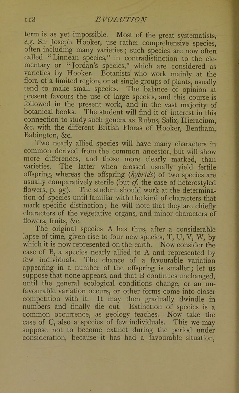 term is as yet impossible. Most of the great systematists, e.g. Sir Joseph Hooker, use rather comprehensive species, often including many varieties; such species are now often called “Linnean species,” in contradistinction to the ele- mentary or “Jordan’s species,” which are considered as varieties by Hooker. Botanists who work mainly at the flora of a limited region, or at single groups of plants, usually tend to make small species. The balance of opinion at present favours the use of large species, and this course is followed in the present work, and in the vast majority of botanical books. The student will find it of interest in this connection to study such genera as Rubus, Salix, Hieracium, &c. with the different British Floras of Hooker, Bentham, Babington, &c. Two nearly allied species will have many characters in common derived from the common ancestor, but will show more differences, and those more clearly marked, than varieties. The latter when crossed usually yield fertile offspring, whereas the offspring (hybrids) of two species are usually comparatively sterile (but cf. the case of heterostyled flowers, p. 95). The student should work at the determina- tion of species until familiar with the kind of characters that mark specific distinction; he will note that they are chiefly characters of the vegetative organs, and minor characters of flowers, fruits, &c. The original species A has thus, after a considerable lapse of time, given rise to four new species, T, U, V, W, by which it is now represented on the earth. Now consider the case of B, a species nearly allied to A and represented by few individuals. The chance of a favourable variation appearing in a number of the offspring is smaller; let us suppose that none appears, and that B continues unchanged, until the general ecological conditions change, or an un- favourable variation occurs, or other forms come into closer competition with it. It may then gradually dwindle in numbers and finally die out. Extinction of species is a common occurrence, as geology teaches. Now take the case of C, also a species of few individuals. This we may suppose not to become extinct during the period under consideration, because it has had a favourable situation,
