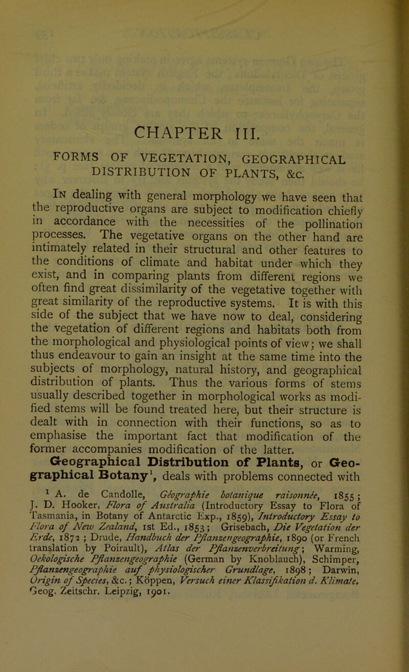 CHAPTER III. FORMS OF VEGETATION, GEOGRAPHICAL DISTRIBUTION OF PLANTS, &c. In dealing with general morphology we have seen that the reproductive organs are subject to modification chiefly in accordance with the necessities of the pollination processes. The vegetative organs on the other hand are intimately related in their structural and other features to the conditions of climate and habitat under which they exist, and in comparing plants from different regions we often find great dissimilarity of the vegetative together with great similarity of the reproductive systems. It is with this side of the subject that we have now to deal, considering the vegetation of different regions and habitats both from the morphological and physiological points of view; we shall thus endeavour to gain an insight at the same time into the subjects of morphology, natural history, and geographical distribution of plants. Thus the various forms of stems usually described together in morphological works as modi- fied stems will be found treated here, but their structure is dealt with in connection with their functions, so as to emphasise the important fact that modification of the former accompanies modification of the latter. Geographical Distribution of Plants, or Geo- graphical Botany1, deals with problems connected with 1 A. de Candolle, Geographic botaiiique raisonnle, 1855 > J. D. Hooker, Flora of Australia (Introductory Essay to Flora of Tasmania, in Botany of Antarctic Exp., 1859), Introductory Essay to Flora of New Zealand, 1st Ed., 1853; Grisebach, Die Vegetation der Erde, 1872 ; Drude, Handbuch der Pflanzengeographic, 1890 (or French translation by Poirault), Atlas der Pflanzenverbreifung; Warming, Oekologische Pfianzengeographie (German by Knoblauch), Schimper, Pflanzengeographie auf physiologischer Grund/age, 1898; Darwin, Origin of Species, &c.; Koppen, Versuch einer Kdassifikation d. Klimate. Geog. Zeitschr. Leipzig, 1901.