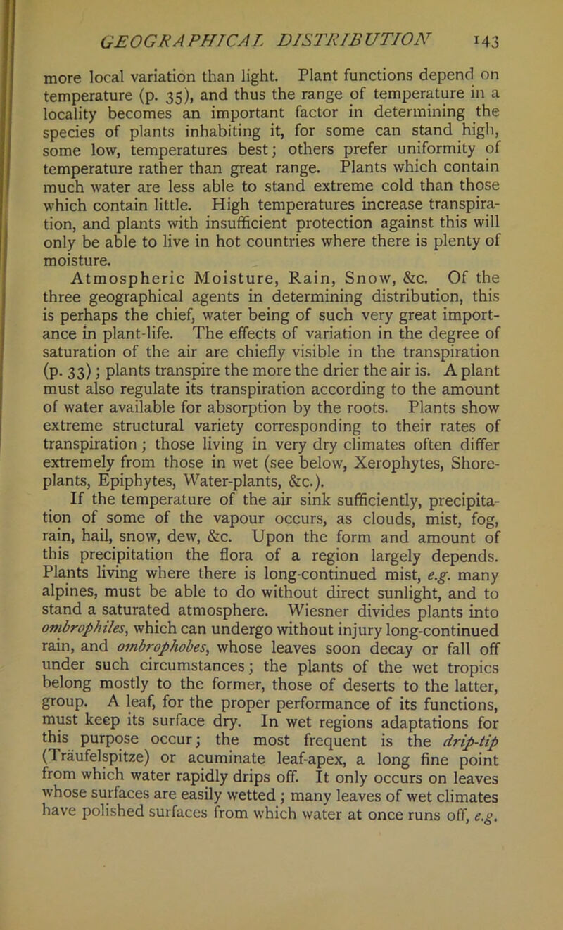 more local variation than light. Plant functions depend on temperature (p. 35), and thus the range of temperature in a locality becomes an important factor in determining the species of plants inhabiting it, for some can stand high, some low, temperatures best; others prefer uniformity of temperature rather than great range. Plants which contain much water are less able to stand extreme cold than those which contain little. High temperatures increase transpira- tion, and plants with insufficient protection against this will only be able to live in hot countries where there is plenty of moisture. Atmospheric Moisture, Rain, Snow, &c. Of the three geographical agents in determining distribution, this is perhaps the chief, water being of such very great import- ance in plant-life. The effects of variation in the degree of saturation of the air are chiefly visible in the transpiration (p. 33); plants transpire the more the drier the air is. A plant must also regulate its transpiration according to the amount of water available for absorption by the roots. Plants show extreme structural variety corresponding to their rates of transpiration ; those living in very dry climates often differ extremely from those in wet (see below, Xerophytes, Shore- plants, Epiphytes, Water-plants, &c.). If the temperature of the air sink sufficiently, precipita- tion of some of the vapour occurs, as clouds, mist, fog, rain, hail, snow, dew, &c. Upon the form and amount of this precipitation the flora of a region largely depends. Plants living where there is long-continued mist, e.g. many alpines, must be able to do without direct sunlight, and to stand a saturated atmosphere. Wiesner divides plants into ovibrophiles, which can undergo without injury long-continued rain, and ombrophobes, whose leaves soon decay or fall off under such circumstances; the plants of the wet tropics belong mostly to the former, those of deserts to the latter, group. A leaf, for the proper performance of its functions, must keep its surface dry. In wet regions adaptations for this purpose occur; the most frequent is the drip-tip (Traufelspitze) or acuminate leaf-apex, a long fine point from which water rapidly drips off. It only occurs on leaves whose surfaces are easily wetted ; many leaves of wet climates have polished surfaces from which water at once runs off, e.g.