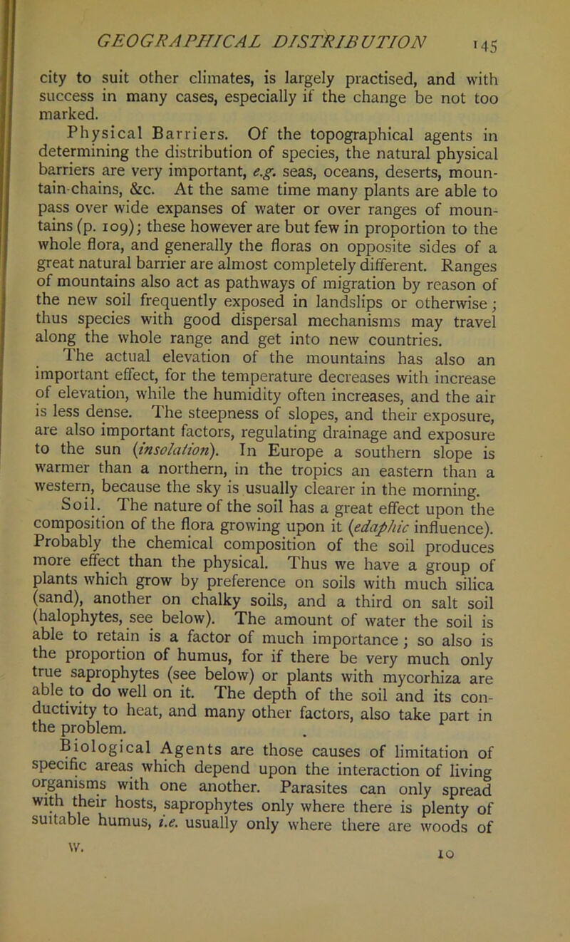 '45 city to suit other climates, is largely practised, and with success in many cases, especially if the change be not too marked. Physical Barriers. Of the topographical agents in determining the distribution of species, the natural physical barriers are very important, e.g. seas, oceans, deserts, moun- tain-chains, &c. At the same time many plants are able to pass over wide expanses of water or over ranges of moun- tains (p. 109); these however are but few in proportion to the whole flora, and generally the floras on opposite sides of a great natural barrier are almost completely different. Ranges of mountains also act as pathways of migration by reason of the new soil frequently exposed in landslips or otherwise; thus species with good dispersal mechanisms may travel along the whole range and get into new countries. The actual elevation of the mountains has also an important effect, for the temperature decreases with increase of elevation, while the humidity often increases, and the air is less dense. The steepness of slopes, and their exposure, are also important factors, regulating drainage and exposure to the sun (insolaiioti). In Europe a southern slope is warmer than a northern, in the tropics an eastern than a western, because the sky is usually clearer in the morning. Soil. The nature of the soil has a great effect upon the composition of the flora growing upon it (edaphic influence). Probably the chemical composition of the soil produces more effect than the physical. Thus we have a group of plants which grow by preference on soils with much silica (sand), another on chalky soils, and a third on salt soil (halophytes, see below). The amount of water the soil is able to retain is a factor of much importance; so also is the proportion of humus, for if there be very much only true saprophytes (see below) or plants with mycorhiza are able to do well on it. The depth of the soil and its con- ductivity to heat, and many other factors, also take part in the problem. Biological Agents are those causes of limitation of specific areas which depend upon the interaction of living organisms with one another. Parasites can only spread with their hosts, saprophytes only where there is plenty of suitable humus, i.e. usually only where there are woods of