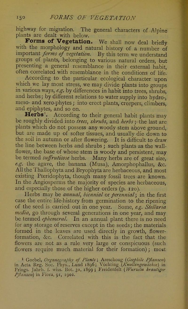 *5° FORMS OF VEGETATION highway for migration. The general characters of Alpine plants are dealt with below. Forms of Vegetation. We shall now deal briefly with the morphology and natural history of a number of important forms of vegetation. By this term we understand groups of plants, belonging to various natural orders, but presenting a general resemblance in their external habit, often correlated with resemblance in the conditions of life. According to the particular ecological character upon which we lay most stress, we may divide plants into groups in various ways, e.g. by differences in habit into trees, shrubs, and herbs; by different relations to water supply into hydro-, meso- and xero-phytes; into erect plants, creepers, climbers, and epiphytes, and so on. Herbs'. According to their general habit plants may be roughly divided into trees, s/mebs, and herbs; the last are plants which do not possess any woody stem above ground, but are made up of softer tissues, and usually die down to the soil in autumn or after flowering. It is difficult to draw the line between herbs and shrubs; such plants as the wall- flower, the base of whose stem is woody and persistent, may be termed suffruticose herbs. Many herbs are of great size, e.g. the agave, the banana (Musa), Amorphophallus, &c. All the Thallophyta and Bryophyta are herbaceous, and most existing Pteridophyta, though many fossil trees are known. In the Angiosperms the majority of species are herbaceous, and especially those of the higher orders (p. 120). Herbs may be annual, biennial or perennial; in the first case the entire life-history from germination to the ripening of the seed is carried out in one year. Some, e.g. Stel/aria media, go through several generations in one year, and may be termed ephemeral. In an annual plant there is no need for any storage of reserves except in the seeds; the materials formed in the leaves are used directly in growth, flower- formation, &c. Correlated with this is the fact that the flowers are not as a rule very large or conspicuous (such flowers require much material for their formation); most 1 Goebel, Organography of Plants-, Areschoug (Geophile Pflanzen) in Acta Reg. Soc. Phys., Lund 1896; Vochting (Knollenge-Miichse) in Prings. Jahrb. f. wiss. Bot. 32, 1899; Freidenfelt (lYurzeln krautiger Pfanzen) in Flora, 91, 1902.
