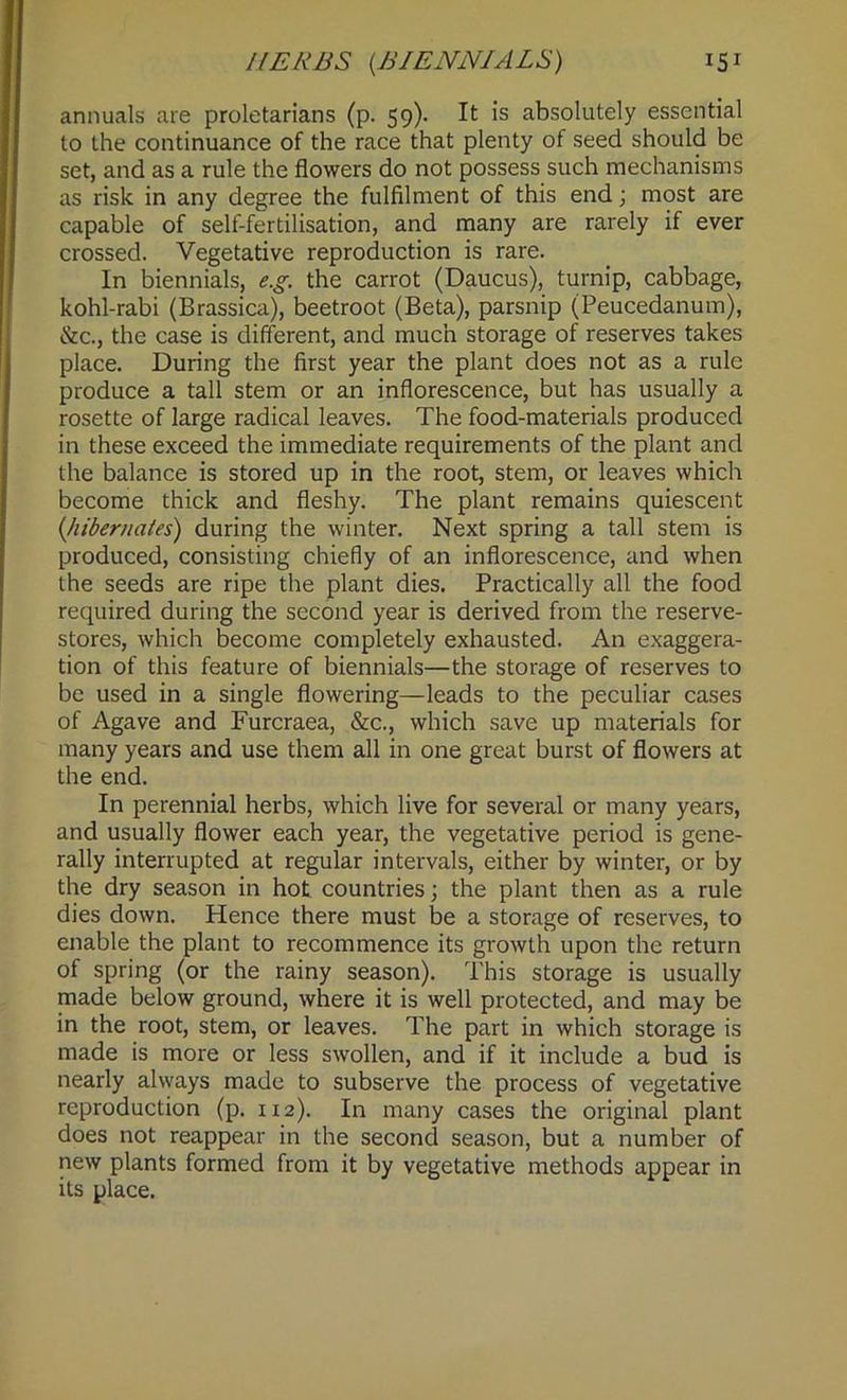 annuals are proletarians (p. 59). It is absolutely essential to the continuance of the race that plenty of seed should be set, and as a rule the flowers do not possess such mechanisms as risk in any degree the fulfilment of this end; most are capable of self-fertilisation, and many are rarely if ever crossed. Vegetative reproduction is rare. In biennials, e.g. the carrot (Daucus), turnip, cabbage, kohl-rabi (Brassica), beetroot (Beta), parsnip (Peucedanum), &c., the case is different, and much storage of reserves takes place. During the first year the plant does not as a rule produce a tall stem or an inflorescence, but has usually a rosette of large radical leaves. The food-materials produced in these exceed the immediate requirements of the plant and the balance is stored up in the root, stem, or leaves which become thick and fleshy. The plant remains quiescent (hibernates) during the winter. Next spring a tall stem is produced, consisting chiefly of an inflorescence, and when the seeds are ripe the plant dies. Practically all the food required during the second year is derived from the reserve- stores, which become completely exhausted. An exaggera- tion of this feature of biennials—the storage of reserves to be used in a single flowering—leads to the peculiar cases of Agave and Furcraea, &c., which save up materials for many years and use them all in one great burst of flowers at the end. In perennial herbs, which live for several or many years, and usually flower each year, the vegetative period is gene- rally interrupted at regular intervals, either by winter, or by the dry season in hot countries; the plant then as a rule dies down. Hence there must be a storage of reserves, to enable the plant to recommence its growth upon the return of spring (or the rainy season). This storage is usually made below ground, where it is well protected, and may be in the root, stem, or leaves. The part in which storage is made is more or less swollen, and if it include a bud is nearly always made to subserve the process of vegetative reproduction (p. 112). In many cases the original plant does not reappear in the second season, but a number of new plants formed from it by vegetative methods appear in its place.