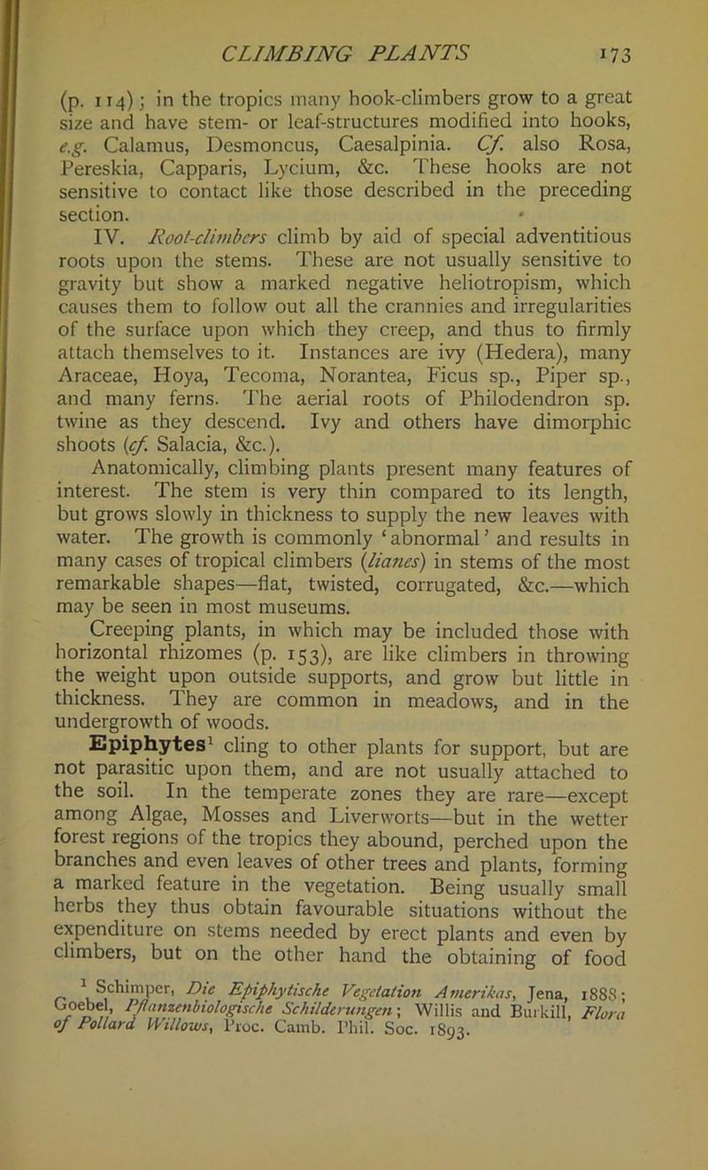 (p. 114); in the tropics many hook-climbers grow to a great size and have stem- or leaf-structures modified into hooks, e.g. Calamus, Desmoncus, Caesalpinia. Cf. also Rosa, Pereskia, Capparis, Lycium, &c. These hooks are not sensitive to contact like those described in the preceding section. IV. Root-climbcrs climb by aid of special adventitious roots upon the stems. These are not usually sensitive to gravity but show a marked negative heliotropism, which causes them to follow out all the crannies and irregularities of the surface upon which they creep, and thus to firmly attach themselves to it. Instances are ivy (Hedera), many Araceae, Hoya, Tecoma, Norantea, Ficus sp., Piper sp., and many ferns. The aerial roots of Philodendron sp. twine as they descend. Ivy and others have dimorphic shoots (cf. Salacia, &c.). Anatomically, climbing plants present many features of interest. The stem is very thin compared to its length, but grows slowly in thickness to supply the new leaves with water. The growth is commonly ‘ abnormal ’ and results in many cases of tropical climbers (liancs) in stems of the most remarkable shapes—flat, twisted, corrugated, &c.—which may be seen in most museums. Creeping plants, in which may be included those with horizontal rhizomes (p. 153), are like climbers in throwing the weight upon outside supports, and grow but little in thickness. They are common in meadows, and in the undergrowth of woods. Epiphytes1 cling to other plants for support, but are not parasitic upon them, and are not usually attached to the soil. In the temperate zones they are rare—except among Algae, Mosses and Liverworts—but in the wetter forest regions of the tropics they abound, perched upon the branches and even leaves of other trees and plants, forming a marked feature in the vegetation. Being usually small herbs they thus obtain favourable situations without the expenditure on stems needed by erect plants and even by climbers, but on the other hand the obtaining of food 1 Schimper, Die Epiphytische Vegetation Amerikas, Jena, 1888 ■ Ooebel PJlanzenbiologische Schilderungen- Willis and Burkill, Flora of Pollard Willows, i'roc. Camb. I’hil. Soc. 1893.