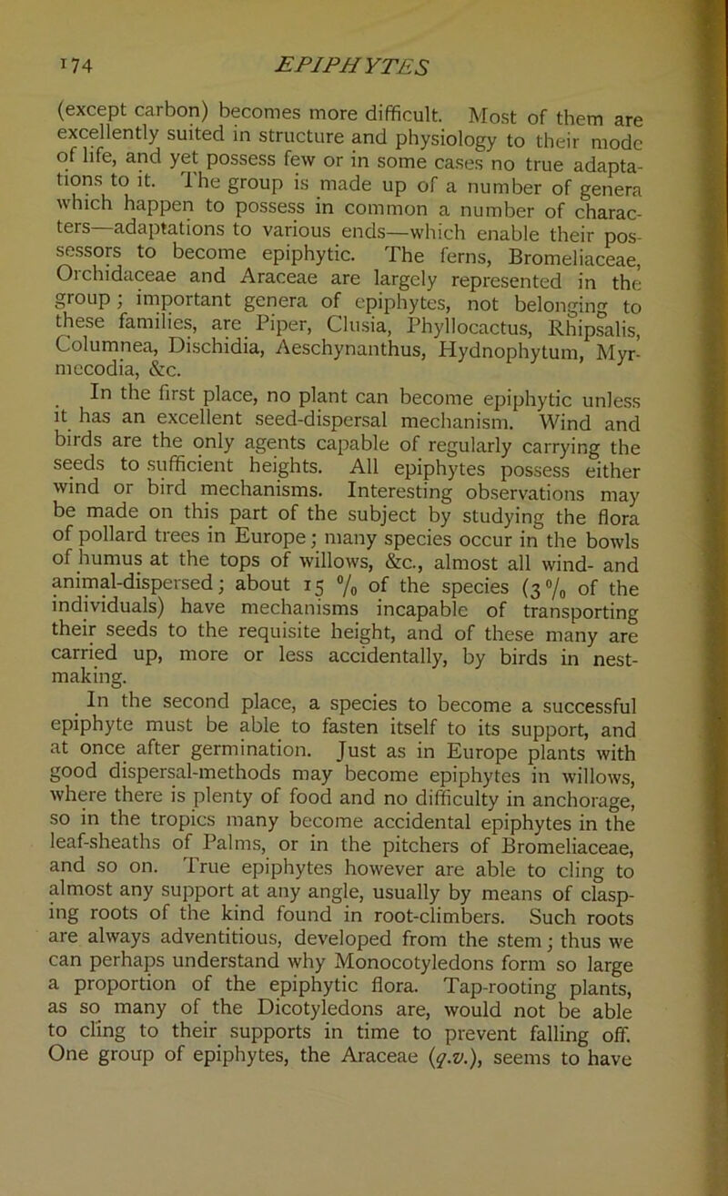 (except carbon) becomes more difficult. Most of them are excellently suited in structure and physiology to their mode of life, and yet possess few or in some cases no true adapta- tions to it. 1 he group is made up of a number of genera which happen to possess in common a number of charac- ters—adaptations to various ends—which enable their pos- sessors to become epiphytic. The ferns, Bromeliaceae, Orchidaceae and Araceae are largely represented in the group; important genera of epiphytes, not belonging to these families, axe^ Piper, Clusia, Phyllocactus, Rhipsalis, Columnea, Dischidia, Aeschynanthus, Hydnophytum, Myr- mecodia, &c. . first place, no plant can become epiphytic unless it has an excellent seed-dispersal mechanism. Wind and birds are the only agents capable of regularly carrying the seeds to sufficient heights. All epiphytes possess either wind or bird mechanisms. Interesting observations may be made on this part of the subject by studying the flora of pollard trees in Europe; many species occur in the bowls of humus at the tops of willows, &c., almost all wind- and animal-dispersed; about 15 °/o of the species (3% of the individuals) have mechanisms incapable of transporting their seeds to the requisite height, and of these many are carried up, more or less accidentally, by birds in nest- making. . In the second place, a species to become a successful epiphyte must be able to fasten itself to its support, and at once after germination. Just as in Europe plants with good dispersal-methods may become epiphytes in willows, where there is plenty of food and no difficulty in anchorage, so in the tropics many become accidental epiphytes in the leaf-sheaths of Palms, or in the pitchers of Bromeliaceae, and so on. True epiphytes however are able to cling to almost any support at any angle, usually by means of clasp- ing roots of the kind found in root-climbers. Such roots are always adventitious, developed from the stem; thus we can perhaps understand why Monocotyledons form so large a proportion of the epiphytic flora. Tap-rooting plants, as so many of the Dicotyledons are, would not be able to cling to their supports in time to prevent falling off. One group of epiphytes, the Araceae (q.v.), seems to have