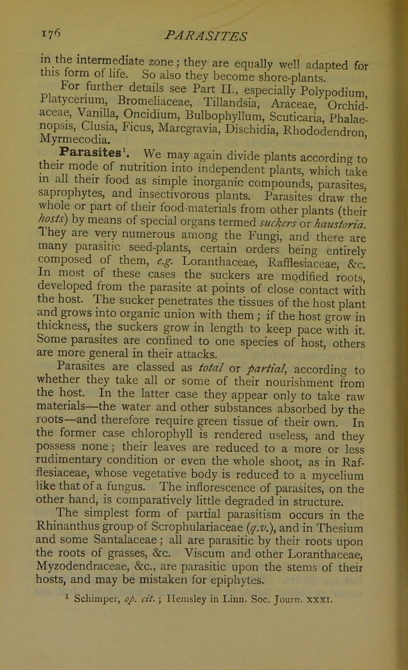 I7fi PARASITES in the intermediate zone; they are equally well adapted for t is form of life. So also they become shore-plants. lor further details see Part II., especially Polypodium Platycenum, Bromeliaceae, Tillandsia, Araceae, Orchid- aceae, Vanilla, Oncidium, Bulbophyllum, Scuticaria, Phalae- nopsis, Clusia, Ficus, Marcgravia, Dischidia, Rhododendron Myrmecodia. 1 Parasites1. We may again divide plants according to their mode of nutrition into independent plants, which take in all their food as simple inorganic compounds, parasites, saprophytes, and insectivorous plants. Parasites draw the whole or part of their food-materials from other plants (their /wsts) by means of special organs termed suckers or haustoria. 1 hey are very numerous among the Fungi, and there are many parasitic seed-plants, certain orders being entirely composed of them, e.g. Loranthaceae, Rafflesiaceae, &c. In most of these cases the suckers are modified roots, developed from the parasite at points of close contact with the host. The sucker penetrates the tissues of the host plant and grows into organic union with them; if the host grow in thickness, the suckers grow in length to keep pace with it. Some parasites are confined to one species of host, others are more general in their attacks. Parasites are classed as total or partial, according to whether they take all or some of their nourishment from the host. In the latter case they appear only to take raw materials—the water and other substances absorbed by the roots—and therefore require green tissue of their own. In the former case chlorophyll is rendered useless, and they possess none; their leaves are reduced to a more or less rudimentary condition or even the whole shoot, as in Raf- flesiaceae, whose vegetative body is reduced to a mycelium like that of a fungus. The inflorescence of parasites, on the other hand, is comparatively little degraded in structure. The simplest form of partial parasitism occurs in the Rhinanthus group of Scrophulariaceae (,q.v.), and in Thesium and some Santalaceae; all are parasitic by their roots upon the roots of grasses, &c. Viscum and other Loranthaceae, Myzodendraceae, &c., are parasitic upon the stems of their hosts, and may be mistaken for epiphytes.