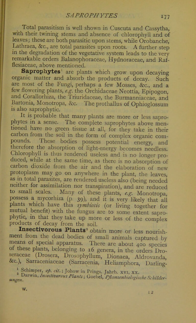 SAPROPHYTES Total parasitism is well shown in Cuscuta and Cassytha, with their twining stems and absence of chlorophyll and of leaves; these are both parasitic upon stems, while Orobanche, Lathraea, &c., are total parasites upon roots. A further step in the degradation of the vegetative system leads to the very remarkable orders Balanophoraceae, Hydnoraceae, and Raf- flesiaceae, above mentioned. Saprophytes are plants which grow upon decaying organic matter and absorb the products of decay. Such are most of the Fungi, perhaps a few Mosses, &c., and a few flowering plants, e.g. the Orchidaceae Neottia, Epipogon, and Corallorhiza, the Triuridaceae, the Burmanniaceae, and Bartonia, Monotropa, &c. The prothallus of Ophioglossum is also saprophytic. It is probable that many plants are more or less sapro- phytes in a sense. The complete saprophytes above men- tioned have no green tissue at all, for they take in their carbon from the soil in the form of complex organic com- pounds. These bodies possess potential energy, and therefore the absorption of light-energy becomes needless. Chlorophyll is thus rendered useless and is no longer pro- duced, while at the same time, as there is no absorption of carbon dioxide from the air and the elaboration of new protoplasm may go on anywhere in the plant, the leaves, as in total parasites, are rendered useless also (being needed neither for assimilation nor transpiration), and are reduced to small scales. Many of these plants, e.g. Monotropa, possess a mycorhiza (p. 39), and it is very likely that all plants which have this symbiosis (or living together for mutual benefit) with the fungus are to some extent sapro- phytic, in that they take up more or less of the complex products of decay from the soil. Insectivorous Plants2 obtain more or less nourish- ment from the dead bodies of small animals captured by means of special apparatus. rI here are about 400 species of these plants, belonging to 16 genera, in the orders Dro- seraceae (Drosera, Drosophyllum, Dionaea, Aldrovanda, &c.), Sarraceniaceae (Sarracenia, Heliamphora, Darling- ‘ Schimper, op. cit.; Johow in Prings. Jahrb. xvi, xx. unn Darwin> Insectivorous Plants; Goebel, PJlanzenbiologische Schilder- W. I 2