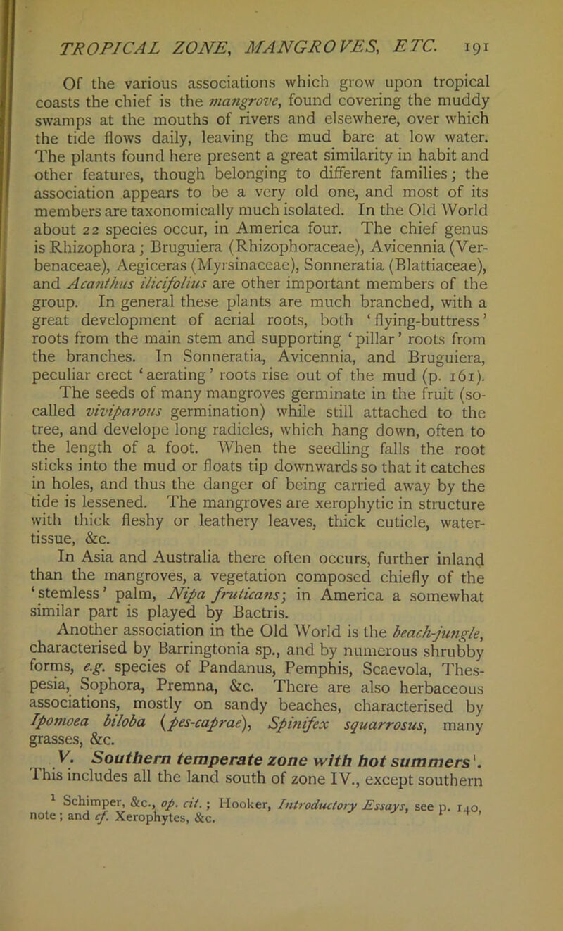 Of the various associations which grow upon tropical coasts the chief is the mangrove, found covering the muddy swamps at the mouths of rivers and elsewhere, over which the tide flows daily, leaving the mud bare at low water. The plants found here present a great similarity in habit and other features, though belonging to different families; the association appears to be a very old one, and most of its members are taxonomically much isolated. In the Old World about 22 species occur, in America four. The chief genus is Rhizophora; Bruguiera (Rhizophoraceae), Avicennia (Ver- benaceae), Aegiceras (Myrsinaceae), Sonneratia (Blattiaceae), and Acanthus ilicifolius are other important members of the group. In general these plants are much branched, with a great development of aerial roots, both ‘ flying-buttress ’ roots from the main stem and supporting ‘ pillar ’ roots from the branches. In Sonneratia, Avicennia, and Bruguiera, peculiar erect ‘aerating’ roots rise out of the mud (p. 161). The seeds of many mangroves germinate in the fruit (so- called viviparous germination) while still attached to the tree, and develope long radicles, which hang down, often to the length of a foot. When the seedling falls the root sticks into the mud or floats tip downwards so that it catches in holes, and thus the danger of being carried away by the tide is lessened. The mangroves are xerophytic in structure with thick fleshy or leathery leaves, thick cuticle, water- tissue, &c. In Asia and Australia there often occurs, further inland than the mangroves, a vegetation composed chiefly of the ‘ stemless ’ palm, Nipa fruticans; in America a somewhat similar part is played by Bactris. Another association in the Old World is the beach-jungle, characterised by Barringtonia sp., and by numerous shrubby forms, e.g. species of Pandanus, Pemphis, Scaevola, Thes- pesia, Sophora, Premna, &c. There are also herbaceous associations, mostly on sandy beaches, characterised by Ipomoea biloba (pes-caprae), Spinifex squarrosus, many grasses, &c. V. Southern temperate zone with hot summers'. This includes all the land south of zone IV., except southern Schimper, &c., op. cit.; Hooker, Introductory Essays, see o. ij.o note ; and cf. Xerophytes, &c.