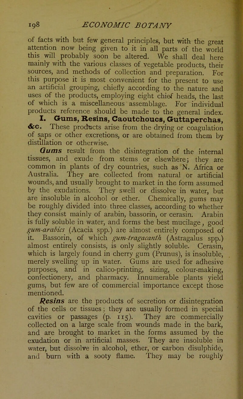 of facts with but few general principles, but with the great attention now being given to it in all parts of the world this will probably soon be altered. We shall deal here mainly with the various classes of vegetable products, then- sources, and methods of collection and preparation. For this purpose it is most convenient for the present to use an artificial grouping, chiefly according to the nature and uses of the products, employing eight chief heads, the last of which is a miscellaneous assemblage. For individual products reference should be made to the general index. I. Gums, Resins, Caoutchoucs, Guttaperchas, &c. These products arise from the drying or coagulation of saps or other excretions, or are obtained from them by distillation or otherwise. Gums result from the disintegration of the internal tissues, and exude from stems or elsewhere; they are common in plants of dry countries, such as N. Africa or Australia. They are collected from natural or artificial wounds, and usually brought to market in the form assumed by the exudations. They swell or dissolve in water, but are insoluble in alcohol or ether. Chemically, gums may be roughly divided into three classes, according to whether they consist mainly of arabin, bassorin, or cerasin. Arabin is fully soluble in water, and forms the best mucilage, good gum-arabics (Acacia spp.) are almost entirely composed of it. Bassorin, of which gpim-tragacanth (Astragalus spp.) almost entirely consists, is only slightly soluble. Cerasin, which is largely found in cherry gum (Prunus), is insoluble, merely swelling up in water. Gums are used for adhesive purposes, and in calico-printing, sizing, colour-making, confectionery, and pharmacy. Innumerable plants yield gums, but few are of commercial importance except those mentioned. Resins are the products of secretion or disintegration of the cells or tissues; they are usually formed in special cavities or passages (p. 115). They are commercially collected on a large scale from wounds made in the bark, and are brought to market in the forms assumed by the exudation or in artificial masses. They are insoluble in water, but dissolve in alcohol, ether, or carbon disulphide, and burn with a sooty flame. They may be roughly