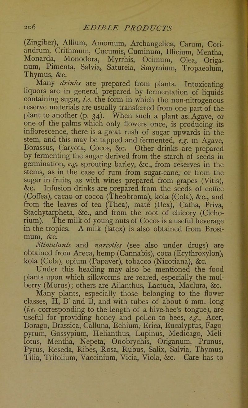 (Zingiber), Allium, Atnomum, Archangelica, Carum, Cori- andrum, Crithmum, Cucumis, Cuminum, Illicium, Mentha, Monarda, Monodora, Myrrhis, Ocimum, Olea, Origa- num, Pimenta, Salvia, Satureia, Smyrnium, Tropaeolum, Thymus, &c. Many drinks are prepared from plants. Intoxicating liquors are in general prepared by fermentation of liquids containing sugar, i.e. the form in which the non-nitrogenous reserve materials are usually transferred from one part of the plant to another (p. 34). When such a plant as Agave, or one of the palms which only flowers once, is producing its inflorescence, there is a great rush of sugar upwards in the stem, and this may be tapped and fermented, e.g. in Agave, Borassus, Caryota, Cocos, &c. Other drinks are prepared by fermenting the sugar derived from the starch of seeds in germination, e.g. sprouting barley, &c., from reserves in the stems, as in the case of rum from sugar-cane, or from the sugar in fruits, as with wines prepared from grapes (Vitis), &c. Infusion drinks are prepared from the seeds of coffee (Coffea), cacao or cocoa (Theobroma), kola (Cola), &c., and from the leaves of tea (Thea), mate (Ilex), Catha, Priva, Stachytarpheta, &c., and from the root of chicory (Cicho- rium). The milk of young nuts of Cocos is a useful beverage in the tropics. A milk (latex) is also obtained from Brosi- mum, &c. Stimulants and narcotics (see also under drugs) are obtained from Areca, hemp (Cannabis), coca (Erythroxylon), kola (Cola), opium (Papaver), tobacco (Nicotiana), &c. Under this heading may also be mentioned the food plants upon which silkworms are reared, especially the mul- berry (Morus); others are Ailanthus, Lactuca, Maclura, &c. Many plants, especially those belonging to the flower classes, H, B' and B, and with tubes of about 6 mm. long (i.e. corresponding to the length of a hive-bee’s tongue), are useful for providing honey and pollen to bees, e.g., Acer, Borago, Brassica, Calluna, Echium, Erica, Eucalyptus, Fago- pyrum, Gossypium, Helianthus, Lupinus, Medicago, Meli- lotus, Mentha, Nepeta, Onobrychis, Origanum, Prunus, Pyrus, Reseda, Ribes, Rosa, Rubus, Salix, Salvia, Thymus, Tilia, Trifolium, Vaccinium, Vicia, Viola, &c. Care has to