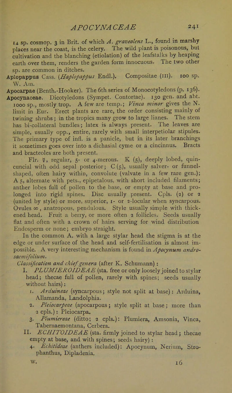 u sp. cosmop. 3 in Brit, of which A. graveolens L., found in marshy places near the coast, is the celery. The wild plant is poisonous, but cultivation and the blanching (etiolation) of the leafstalks by heaping earth over them, renders the garden form innocuous. The two other sp. are common in ditches. Aplopappus Cass. (Haplopappus Endl.). Compositae (ill). 100 sp. W. Am. Apocarpae (Benth.-Hooker). The 6th series of Monocotyledons (p. 136). Apocynaceae. Dicotyledons (Sympet. Contortae). 130 gen. and abt. 1000 sp., mostly trop. A few are temp.; Vinca minor gives the N. limit in Eur. Erect plants are rare, the order consisting mainly of twining shrubs ; in the tropics many grow to large lianes. The stem has bi-collateral bundles; latex is always present. The leaves are simple, usually opp., entire, rarely with small interpetiolar stipules. The primary type of infl. is a panicle, but in its later branchings it sometimes goes over into a dichasial cyme or a cincinnus. Bracts and bracteoles are both present. Fir. 5, regular, 5- or 4-merous. K (5), deeply lobed, quin- cuncial with odd sepal posterior; C (5), usually salver- or funnel- shaped, often hairy within, convolute (valvate in a few rare gen.); A 5, alternate with pets., epipetalous, with short included filaments; anther lobes full of pollen to the base, or empty at base and pro- longed into rigid spines. Disc usually present. Cpls. (2) or 2 (united by style) or more, superior, 1- or 2-locular when syncarpous. Ovules 00, anatropous, pendulous. Style usually simple with thick- ened head. Fruit a berry, or more often 2 follicles. Seeds usually flat and often with a crown of hairs serving for wind distribution Endosperm or none; embryo straight. In the common A. with a large stylar head the stigma is at the edge or under surface of the head and self-fertilisation is almost im- possible. A very interesting mechanism is found in Apocynum andro- saemifolium. Classification and chief genera (after K. Schumann): I. PLUMIEROIDEAE (sta. free or only loosely joined to stylar head; thecae full of pollen, rarely with spines; seeds usually without hairs): r. Arduineae (syncarpous; style not split at base): Arduina, Allamanda, Landolphia. 2. Pleiocarpeae (apocarpous; style split at base; more than 2 cpls.): Pleiocarpa. 3. Plumiereae (ditto; 2 cpls.): Plumiera, Amsonia, Vinca, Tabernaemontana, Cerbera. II. ECHITOIDEAE (sta. firmly joined to stylar head; thecae empty at base, and with spines; seeds hairy) : 4. Echitideae (anthers included): Apocynum, Nerium, Stro- phanthus, Dipladenia. W. 16
