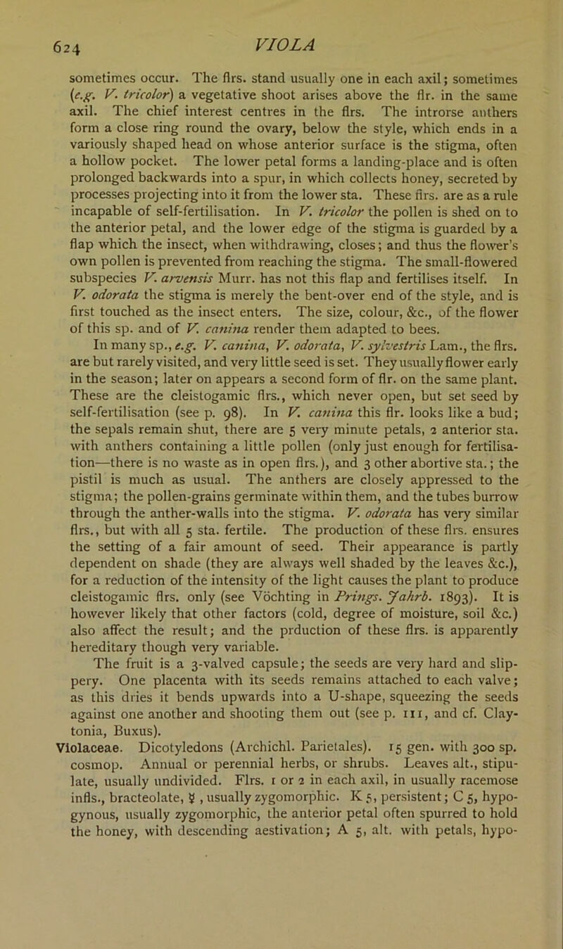 sometimes occur. The firs, stand usually one in each axil; sometimes (c.g. V. tricolor) a vegetative shoot arises above the fir. in the same axil. The chief interest centres in the firs. The introrse anthers form a close ring round the ovary, below the style, which ends in a variously shaped head on whose anterior surface is the stigma, often a hollow pocket. The lower petal forms a landing-place and is often prolonged backwards into a spur, in which collects honey, secreted by processes projecting into it from the lower sta. These firs, are as a rule incapable of self-fertilisation. In V. tricolor the pollen is shed on to the anterior petal, and the lower edge of the stigma is guarded by a flap which the insect, when withdrawing, closes; and thus the flower’s own pollen is prevented from reaching the stigma. The small-flowered subspecies V. arvensis Murr. has not this flap and fertilises itself. In V. odorata the stigma is merely the bent-over end of the style, and is first touched as the insect enters. The size, colour, &c., of the flower of this sp. and of V. canina render them adapted to bees. In many sp., e.g. V. canina, V. odorata, V. sylvestris Lam., the firs, are but rarely visited, and very little seed is set. They usually flower early in the season; later on appears a second form of flr. on the same plant. These are the cleistogamic firs., which never open, but set seed by self-fertilisation (see p. 98). In V. canina this flr. looks like a bud; the sepals remain shut, there are 5 very minute petals, 2 anterior sta. with anthers containing a little pollen (only just enough for fertilisa- tion—there is no waste as in open firs.), and 3 other abortive sta.; the pistil is much as usual. The anthers are closely appressed to the stigma; the pollen-grains germinate within them, and the tubes burrow through the anther-walls into the stigma. V. odorata has very similar firs., but with all 5 sta. fertile. The production of these firs, ensures the setting of a fair amount of seed. Their appearance is partly dependent on shade (they are always well shaded by the leaves &c.), for a reduction of the intensity of the light causes the plant to produce cleistogamic firs, only (see Vochting in Prings. Jahrb. 1893). It is however likely that other factors (cold, degree of moisture, soil &c.) also affect the result; and the prduction of these firs, is apparently hereditary though very variable. The fruit is a 3-valved capsule; the seeds are very hard and slip- pery. One placenta with its seeds remains attached to each valve; as this dries it bends upwards into a U-shape, squeezing the seeds against one another and shooting them out (see p. in, and cf. Clay- tonia, Buxus). Vlolaceae. Dicotyledons (Archichl. Parietales). 15 gen. with 300 sp. cosmop. Annual or perennial herbs, or shrubs. Leaves alt., stipu- late, usually undivided. Firs, r or 2 in each axil, in usually racemose infls., bracteolate, 5 , usually zygomorphic. K 5, persistent; C 5, hypo- gynous, usually zygomorphic, the anterior petal often spurred to hold the honey, with descending aestivation; A 5, alt. with petals, hypo-