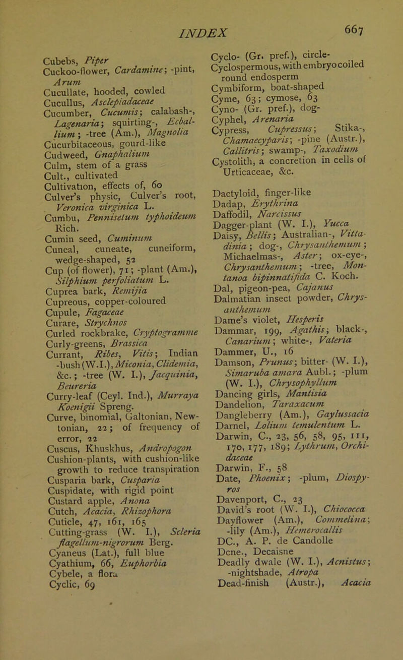 Cubebs, Piper Cuckoo-flower, Cardamine; -pint, Arum Cucullate, hooded, cowled Cucullus, Asclepiadaceae Cucumber, Cucumis; calabash-, Lagenaria; squirting-, Ecbal- liutn ; -tree (Am.), Magnolia Cucurbitaceous, gourd-like Cudweed, Gnaphalium Culm, stem of a grass Cult., cultivated Cultivation, effects of, 60 Culver’s physic. Culver’s root, Veronica virginica L. Cumbu, Penniselum typhoideum Rich. Cumin seed, Cuminum Cuneal, cuneate, cuneiform, wedge-shaped, 52 Cup (of flower), 71; -plant (Am.), Silpilium perfoliatum L. Cuprea bark, Remijia Cupreous, copper-coloured Cupule, Fagaceae Curare, Stryclinos Curled rockbrake, Cryptogramme Curly-greens, Brassica Currant, Riles, Vitis; Indian -bush(W.I.), Miconia, Clidemia, &c.; -tree (W. I.), Jacquinia, Beureria Curry-leaf (Ceyl. Ind.), Murray a Koenigii Spreng. Curve, binomial, Galtonian, New- tonian, 22; of frequency of error, 22 Cuscus, Khuskhus, Andropogon Cushion-plants, with cushion-like growth to reduce transpiration Cusparia bark, Cuspana Cuspidate, with rigid point Custard apple, Anona Cutch, Acacia, Rhizophora Cuticle, 47, 161, 165 Cutting-grass (W. I.), Scleria flagellum-nigrorum Berg. Cyaneus (Lat.), full blue Cyathium, 66, Euphorbia Cybele, a flora Cyclic, 69 Cyclo- (Gr, pref.), circle- Cyclospermous, with embryo coiled round endosperm Cymbiform, boat-shaped Cyme, 63; cymose, 63 Cyno- (Gr. pref.), dog- Cyphel, Arenaria Cypress, Cupressus; Stika-, Chamaecyparis; -pine (Austr.), Callitris; swamp-, Taxodium Cystolith, a concretion in cells of Urticaceae, &c. Dactyloid, finger-like Dadap, Erythrina Daffodil, Narcissus Dagger-plant (W. I.), Yucca Daisy, Beilis-, Australian-, Villa- dinia ; dog-, Chrysanthemum ; Michaelmas-, Aster; ox-eye-, Chrysanthemum; -tree, Mon- tanoa bipinnatifida C. Koch. Dal, pigeon-pea, Cajanus Dalmatian insect powder, Chrys- anthemum Dame’s violet, Pies per is Dammar, 199, Agathis; black-, C.anarium; white-, Vateria Dammer, U., 16 Damson, Prunus; bitter- (W. I.), Simaruba atnara Aubl.; -plum (W. I.), Chrysophyllum Dancing girls, Mantisia Dandelion, Taraxacum Dangleberry (Am.), Gaylussacia Darnel, Lolium temulentum L. Darwin, C., 23, 56, 58, 95, in, 170, 177, 189; Lythrum, Orchi- daceae Darwin, F., 58 Date, Phoenix; -plum, Diospy- ros Davenport, C., 23 David’s root (W. I.), Chiococca Dayflower (Am.), Commelina; -lily (Am.), Hemerocallis DC., A. P. de Candolle Dene., Decaisne Deadly dwale (W. I.), Acnistus; -nightshade, Atropa Dead-finish (Austr.), Acacia