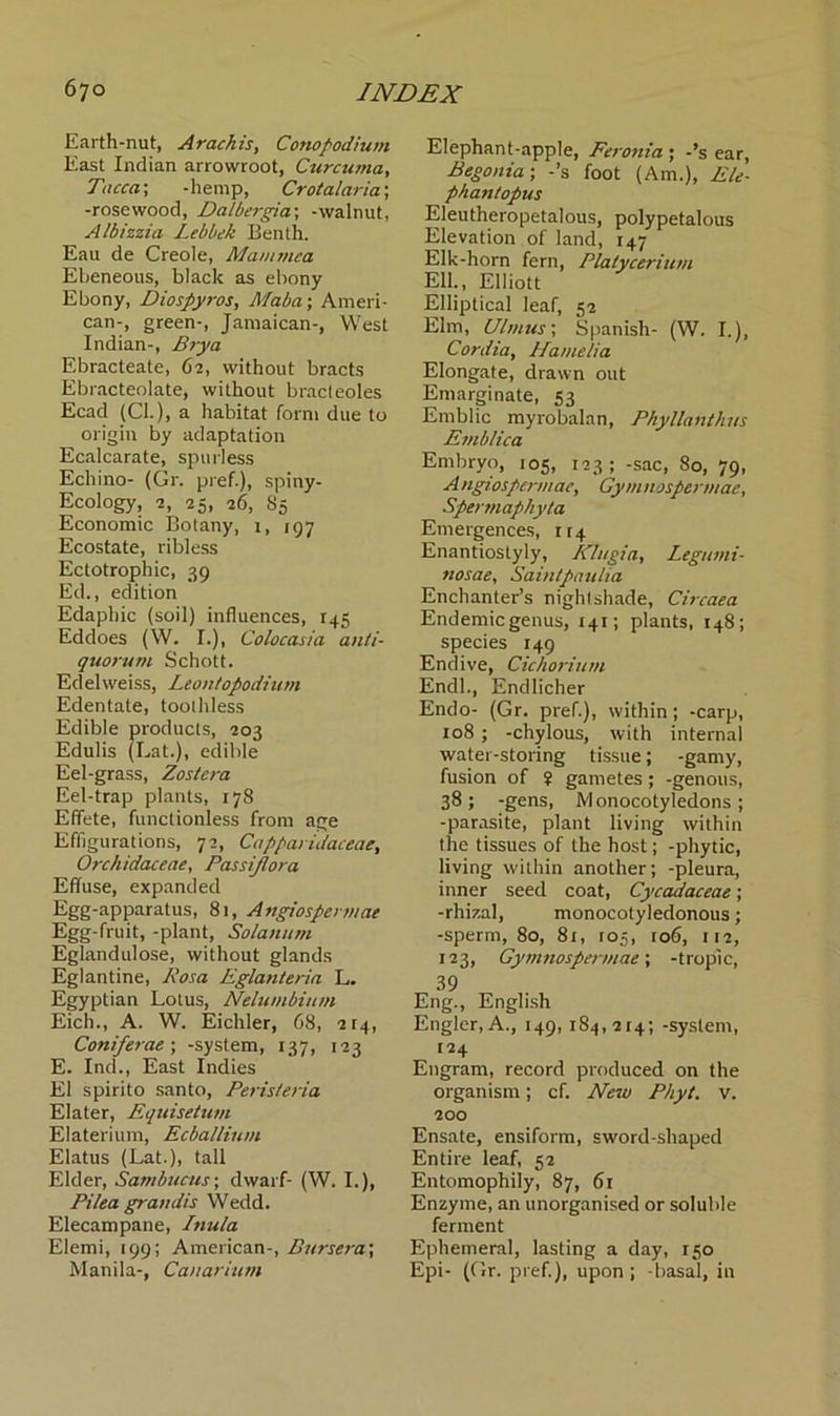 Earth-nut, Arachis, Conopodium East Indian arrowroot, Curcuma, Tacca; -hemp, Crotalaria; -rosewood, Dalbergia; -walnut, Albizzia Lebbek Benth. Eau de Creole, Mamtnea Ebeneous, black as ebony Ebony, Diospyros, Maba; Ameri- can-, green-, Jamaican-, West Indian-, Brya Ebracteate, 62, without bracts Ebracteolate, without bracteoles Ecad (Cl.), a habitat form due to origin by adaptation Ecalcarate, spurless Echino- (Gr. pref.), spiny- Ecology, 2, 25, 26, 85 Economic Botany, 1, r97 Ecostate, ribless Ectotrophic, 39 Ed., edition Edaphic (soil) influences, 145 Eddoes (W. I.), Colocasia anti- quorum Schott. Edelweiss, Leontopodium Edentate, toothless Edible products, 203 Edulis (Lat.), edible Eel-grass, Zostera Eel-trap plants, 178 Effete, functionless from age Effigurations, 72, Capparidaceae, Orchidaceae, Passijlora Effuse, expanded Egg-apparatus, 81, Angiospennae Egg-fruit, -plant, Solatium Eglandulose, without glands Eglantine, Rosa Eglanteria L. Egyptian Lotus, Nelumbitun Eich., A. W. Eichler, 68, 2T4, Coni ferae \ -system, 137, 123 E. Ind., East Indies El spirito santo, Peristeria Elater, Equisetum Elaterium, Ecballium Elatus (Lat.), tall Elder, Sambucus; dwarf- (W. I.), Pi lea grandis Wedd. Elecampane, Inula Elemi, 199; American-, Bursera', Manila-, Canarium Elephant-apple, Feronia ; -’s ear, Begonia-, -’s foot (Am.), Ele- phantopus Eleutheropetalous, polypetalous Elevation of land, 147 Elk-horn fern, Platycerium Ell., Elliott Elliptical leaf, 52 Elm, Ulmus; Spanish- (W. I.), Cordia, Hamelia Elongate, drawn out Emarginate, 53 Emblic myrobalan, Pkyllanthus Emblica Embryo, 105, 123; -sac, 80, 79, A ngiospermae, Gym nospermae, Spermaphyta Emergences, rr4 Enantiostyly, Klugia, Legumi- tiosae, Saintpaulia Enchanter’s nightshade, Circaea Endemic genus, 141; plants, 148; species 149 Endive, Cichorium Endl., Endlicher Endo- (Gr. pref.), within; -carp, 108 ; -chylous, with internal water-storing tissue; -gamy, fusion of ? gametes; -genous, 38; -gens, Monocotyledons; -parasite, plant living within the tissues of the host; -phytic, living within another; -pleura, inner seed coat, Cycadaceae; -rhizal, monocotyledonous; -sperm, 80, 81, 105, ro6, 112, 123, Gymnospermae; -tropic, 39 Eng., English Engler,A., 149, 184,214; -system, 124 Engram, record produced on the organism; cf. New Phyt. v. 200 Ensate, ensiform, sword-shaped Entire leaf, 52 Entomophily, 87, 61 Enzyme, an unorganised or soluble ferment Ephemeral, lasting a day, 150 Epi- (Gr. pref.), upon ; -basal, in