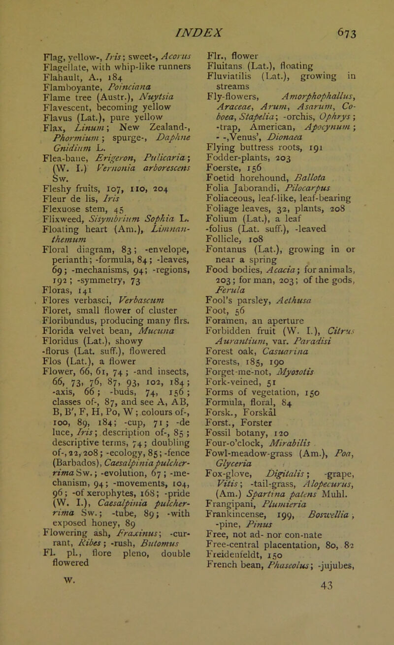 Flag, yellow-, Iris-, sweet-, Acoms Flagellate, with whip-like runners Flahault, A., 184 Flamboyante, Poinciana Flame tree (Austr.), Nuytsia Flavescent, becoming yellow Flavus (Lat.), pure yellow Flax, Linum; New Zealand-, Phormium; spurge-, Daphne Gnidium L. Flea-bane, Erigeron, Ptilicaria; (W. I.) Vernonia arborescetts Sw. Fleshy fruits, 107, no, 204 Fleur de lis, Iris Flexuose stem, 45 Flixweed, Sisymbrium Sophia L. Floating heart (Am.), Limnan- themum Floral diagram, 83; -envelope, perianth; -formula, 84; -leaves, 69; -mechanisms, 94; -regions, 192 ; -symmetry, 73 Floras, 141 . Flores verbasci, Verbascum Floret, small flower of cluster Floribundus, producing many firs. Florida velvet bean, Mncuna Floridus (Lat.), showy -floras (Lat. suff.), flowered Flos (Lat.), a flower Flower, 66, 61, 74; -and insects, 66, 73, 76, 87, 93, 102, 184; -axis, 66; -buds, 74, 156 ; classes of-, 87, and see A, AB, B, B', F, H, Po, W; colours of-, 100, 89, 184; -cup, 71 ; -de luce. Iris; description of-, 85 ; descriptive terms, 74; doubling of-, 22,208; -ecology, 85;-fence (Barbados), Caesalpiniapulcher- rima Sw.; -evolution, 67 ; -me- chanism, 94; -movements, 104, 96; -of xerophytes, 168; -pride (W. I.), Caesalpinia pulcher- rima Sw.; -tube, 89; -with exposed honey, 89 Flowering ash, Eraxinus; -cur- rant, Kibes; -rush, Bulomus FI. pL, flore pleno, double flowered W. Fir., flower Fluitans (Lat.), floating Fluviatilis (Lat.), growing in streams Fly-flowers, Amorphophallns, Araceae, Arum, Asarum, Co- boea, Stapelia; -orchis, Ophrys ; -trap, American, Apocynum; - -,Venus’, Dionaea Flying buttress roots, 191 Fodder-plants, 203 Foerste, 156 Foetid horehound, Ballota Folia Jaborandi, Pilocarpus Foliaceous, leaf-like, leaf-bearing Foliage leaves, 32, plants, 208 Folium (Lat.), a leaf -folius (Lat. suff.), -leaved Follicle, 108 Fontanus (Lat.), growing in or near a spring Food bodies, Acacia; for animals, 203; for man, 203; of the gods, Ferula Fool’s parsley, Aethusa Foot, 56 Foramen, an aperture Forbidden fruit (W. I.), Citrus Aurantium, var. Paradisi Forest oak, Casuarina Forests, 185, 190 Forget-me-not, Myosotis Fork-veined, 51 Forms of vegetation, 150 Formula, floral, 84 Forsk., Forskal Forst., Forster Fossil botany, 120 Four-o’clock, Mirabilis Fowl-meadow-grass (Am.), Poa, Glyceria Fox-glove, Digitalis; -grape, Vitis; -tail-grass, Alopecurus, (Am.) Spartina patens Muhl. Frangipani, Plumieria Frankincense, 199, Boswellia , -pine, Pinus Free, not ad- nor con-nate Free-central placentation, 80, 82 Freidenfeldt, 150 French bean, Phaseolus; -jujubes, 43