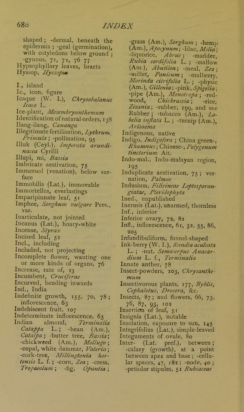 shaped; -dermal, beneath the epidermis ; -geal (germination), with cotyledons below ground ; -gynous, 71, 72, 76 77 Ilypsophyllary leaves, bracts Hyssop, Hyssopue I., island Ic., icon, figure Icaque (W. I.), Chrysobalanus Icaco L. Ice-plant, Mesembryanthemum Identification of natural orders, 138 Ilang-ilang, Cananga Illegitimate fertilisation, Lythrun,, Primula ; -pollination, 95 Illuk (Ceyl.), Imperata arundi- nacea Cyrilli Illupi, mi, Bassia Imbricate aestivation, 75 Immersed (venation), below sur- face Immobilis (Lat.), immovable Immortelles, everlastings Imparipinnate leaf, 51 Imphee, Sorghum vu/gare Pers., var. Inarticulate, not jointed Incanus (Lat.), hoary-white Incense, Styrax Incised leaf, 52 Inch, including Included, not projecting Incomplete flower, wanting one or more kinds of organs, 76 Increase, rate of, 23 Incumbent, Cruciferae Incurved, bending inwards Ind., India Indefinite growth, 155, 70, 78; inflorescence, 63 Indehiscent fruit, 107 Indeterminate inflorescence, 63 Indian almond, Terminalia Catappa L.; -bean (Am.), Catalpa ; -butter tree, Bassia; -chickweed (Am.), Mollugo; -copal, white dammar, Valeria; -cork-tree, Millingtonia hor- lensis L. f. ; -corn, Zea; -cress, Tropaeolum; -fig, Opuntia; -grass (Am.), Sorghum ; -hemp (Am.), Apocynum; -lilac, Melia; -liquorice, Abrus; -madder, Rubia cordifolia L. ; -mallow (Am.), Abutilon-, -meal, Zea; -millet, Panicum; -mulberry, Morinda citrifolia L. ; -physic (Am.), Gillenia;-pink, Spigelia\ -pipe (Am.), Monolropa-, -red- wood, Chickrassia; -rice, Zizania; -rubber, 199, and see Rubber; -tobacco (Am.), Lo- belia injlata L.; -turnip (Am.), A risae/na Indigenous, native Indigo, Indigofera ; China green-, Rhamnus; Chinese-, Polygonum tinctorium Ait. Indo-mal., Indo-malayan region, J95 Induplicate aestivation, 75 ; ver- nation, Palmae Indusium, Filicineae Leplosporan- giatae, Pteridophyta Ined., unpublished Inermis (Lat.), unarmed, thornless Inf., inferior Inferior ovary, 72, 82 Inf!., inflorescence, 61, 32, 55, 86, 205 Infundibuliform, funnel-shaped Ink-berry (W. I.), Randia aculeata L. ; -nut, Semecarpus Anacar- dium L. f., Terminalia Innate anther, 78 Insect-powders, 203, Chrysanthe- mutn Insectivorous plants, 177, Byblis, Cephalotus, Drosera, &c. Insects, 87; and flowers, 66, 73, 76, 87, 93, 102 Insertion of leaf, 51 Insignis (Lat.), notable Insolation, exposure to sun, 145 Integrifolius (Lat.), simple-leaved Integuments of ovule, 80 Inter- (Lat. pref.), between; -calary (growth), at a point between apex and base ; -cellu- lar spaces, 47, 182 ; -node, 40 ; -petiolar stipules, 51 Rubiaceae