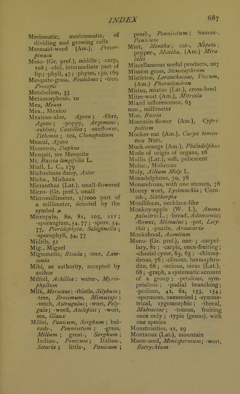 Merismatic, meristematic, of dividing and growing cells Mermaid-weed (Am.), Proser- pinaca Meso- (Gr. pref.), middle ; -carp, 108 ; -chil, intermediate part of lip; -phyll, 47; -phytes, 150,169 Mesquite-grass, Bouteloua ; -tree, Prosopis Metabolism, 33 Metamorphosis, 20 Meu, Meurn Mex., Mexico Mexican-aloe, Agave; -fibre, Agave; -poppy, Argemone; -rubber, Castilloa ; -sunflower, Tithonia ; -tea, Chenopodium Mezcal, Agave Mezereon, Daphne Mezquit, see Mesquite Mi, Bassia longifolia L. Miall, L. C., 179 Michaelmas daisy, Aster Michx., Michaux Micranthus (Lat.), small-flowered Micro- (Gr. pref.), small Micromillimeter, 1/1000 part of a millimeter, denoted by the symbol fx Micropyle, 80, 81, 105, nr ; -sporangium, 54, 77 ; -spore, 54, 77, Pteridophyta, Selaginella ; -sporophyll, 54, 77 Midrib, 51 Mig., Miguel Mignonette, Reseda ; -tree, Law- sonia Mihi, as authority, accepted by author Milfoil, Achillea ; water-, Myrio- phyllum Milk, Moractac, -thistle, Silybum ; -tree, Brosimum, Mimusops; -vetch, Astragalus; -wort, Poly- gala; -weed, Asclepias ; -wort, sea, Glaux Millet, Panicum, Sorghum ; bul- rush-, Pennisetum ; -grass, Milium ; great-, Sorghum; Indian-, Panicum; Italian-, Setaria ; little-, Panicum ; pearl-, Pennisetum ; Samoa-, Panicum Mint, Mentha; cat-, Nepeta ; pepper-, Mentha, (Am.) Mira- bill's Miscellaneous useful products, 207 Mission grass, Stenotaphrum Mistletoe, Loranthaceae, Vise urn, (Am.) Phoradendron Mistus, mixtus (Lat.), cross-bred Mitre-wort (Am.), Mitreola Mixed inflorescence, 65 mm., millimeter Moa, Bassia Moccasin-flower (Am.), Cypri- pedium Mocker-nut (Am.), Carya tomen- tosa Nutt. Mock-orange (Am.), Philadelphus Mode of origin of organs, 28 Mollis (Lat.), soft, pubescent Moluc., Moluccas Moly, Allium Moly L. Monadelphous, 70, 78 Monandrous, with one stamen, 78 Money wort, Lysimachia; Corn- ish-, Sibthorpia Moniliform, necklace-like Monkey-apple (W. I.), Anona palustrisL.; -bread, Adansonia; -flower, Mimulus ; -pot, Lecy- this ; -puzzle, Araucaria Monkshood, Aconitum Mono- (Gr. pref.), one- ; -carpel- lary, 82 ; -carpic, once-fruiting; -chasialcyme, 63, 65 ; -chlamy- deous, 76; -clinous, hermaphro- dite, 68 ; -oecious, oicus (Lat.), 68 ; -graph, a systematic account of a group ; -petalous, sym- petalous ; -podial branching; -podium, 42, 62, 153, 154; -spermous, oneseeded; -symme- trical, zygomorphic; -thecal, Malvaceae; -tocous, fruiting once only ; -typic (genus), with one species Monstrosities, 22, 29 Montanus (Lat.), mountain Moon-seed, Menispermum\ -wort, Botrychium