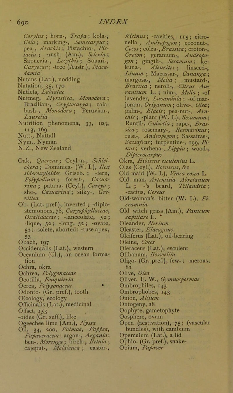 Corylus ; horn-, Trapa ; kola-, Cola; marking-, Semecarpus ; pea-, Arachis; Pistachio-, Pis- tact a ; -rush (Am.), Scleria; Sapucaia-, Lecythis; Souari-, Cary0car; -tree (Austr.), Maca- damia Nutans (Lat.), nodding Nutation, 35, 170 Nutlets, Labiatae Nutmeg, llyristica, Monodora; Brazilian-, Cryplocarya; cala- bash-, Monodora; Peruvian-, Laurelia Nutrition phenomena, 33, 103, 113, 169 Nutt., Nuttall Nym., Nyman N.Z., New Zealand Oak, Quercus; Ceylon-, Schlei- chera; Dominica- (W. I.), Ilex sideroxyloides Griseb. ; -fern, Polypodium ; forest-, Casua- rina ; patana- (Ceyl.), Carey a ; she-, Casuarina; silky-, Gre- villea Ob- (Lat. pref.), inverted ; -diplo- stemonous, 78, Caryophyllaceae, Oxalidaceae; -lanceolate, 52; -lique, 52 ; -long, 52 ; -ovate, 52; -solete, aborted; -tuseapex, 53 Obach, 197 Occidenlalis (Lat.), western Oceanium (Cl.), an ocean forma- tion Ochra, okra Ochrea, Polygonaceae Ocotilla, Fouquieria Ocrea, Polygonaceae • Odonto- (Gr. pref.), tooth CEcology, ecology Officinalis (Lat.), medicinal Offset, 153 -oides (Gr. suff.), like Ogeechee lime (Am.), Nyssa Oil, 34, 200, Palmae, Pagpea, Papaveraccae\ argan-, Argania; ben-, Moringa ; birch-, Belida ; cajeput-, Melaleuca ; castor-. Ricinus; -cavities, 115; citro- nella-, Andropogon ; coconut-, Cocos; colza-, Brassica; croton-, Croton; geranium-, Andropo- gon ; gingili-, Sesamum; ke- kuna-, Aleurites ; linseed-, Linutn ; Macassar-, Catianga ; margosa-, Melia ; mustard-, Brassica ; neioli-, Citrus Au- rantium L. ; nim-, Melia ; -of lavender, Lavandula ; -of mar- joram, Origanum; olive-, Olea; palm-, Elaeis; pea-nut-, Ara- chis ; -plant (W. I.), Sesamum ; Rantil-, Guizotia ; rape-, Bras- sica ; rosemary-, Rosmarinus; rusa-, Andropogon; Sassafras-, Sassafras; turpentine-, 199, Fi- nns ; verbena-, Lippia; wood-, Dipterocarpus Okra, Hibiscus esculenlus L. Olas (Ceyl.), Borassus, &c Old maid (VV. I.), Vinca rosea L. Old man, Artemisia Abrotanum L. ; -’s beard, Tillandsia ; -cactus, Cereus Old-woman’s bitter (W. I.), Pi- cramnia Old witch grass (Am.), Panicum capillare L. Oleander, Nerium Oleaster, Elaeagnus Oleiferus (Lat.), oil-bearing Oleine, Cocos Oleraceus (Lat.), esculent Olibanum, Boswellia Oligo- (Gr. pref.), few-; -merous, 82 Olive, Olea Oliver, F. W., Gymnospermae Ombrophiles, 143 Ombrophobes, 143 Onion, Allium Ontogeny, 28 Oophyte, gametophyte Oosphere, ovum Open (aestivation), 75 ; (vascular bundles), with cambium Operculum (Lat.), a lid Ophio- (Gr. pref.), snake- Opium, Papaver