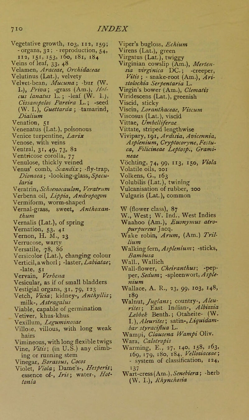 Vegetative growth, 103, 112, 159; - organs, 32; - reproduction, 54, 112, 15 r, 153, 160, 181, 184 Veins of leaf, 33, 48 Velamen, Araceae, Orchidaceae Velutinus (Lat.), velvety Velvet-bean, Mucuna; -bur (W. I.), Priva; -grass (Am.), Nol- ens lanatus L.; -leaf (W. 1.), Cissampelos Pareira L.; -seed (W. I.), Guettarda ; -tamarind, Dialium Venation, 51 Venenatus (Lat.), poisonous Venice turpentine, Larix Venose, with veins Ventral, 31, 49, 73, 82 Ventricose corolla, 77 Venulose, thickly veined Venus’ comb, Scandix; -fly-trap, Dionaea; -looking-glass, Specu- lciria. Veratrin, Schoenocaulon, Veratrum Verbena oil, Lippia, Atidropogon Vermiform, worm-shaped Vernal-grass, sweet, Anlhoxan- thum Vernalis (Lat.), of spring Vernation, 53, 41 Vernon, H. M., 23 Verrucose, warty Versatile, 78, 86 Versicolor (Lat.), changing colour Verticil,awhorl; -laster, Labiatae; -late, 51 Vervain, Verbena Vesicular, as if of small bladders Vestigial organs, 31, 79, 123 Vetch, Vicia; kidney-, Anthyllis; milk-, Astragalus Viable, capable of germination Vetiver, khus-khus Vexillum, Leguminosae Villose, villous, with long weak hairs Vimineous, with long flexible twigs Vine, Vitis; (in U.S.) any climb- ing or running stem Vinegar, Borassus, Cocos Violet, Viola; Dame’s-, Hesperis; essence of-, Iris; water-, Pot- ion ia Viper’s bugloss, Echiurn Virens (Lat.), green Virgatus (Lat.), twiggy Virginian cowslip (Am.), Merten- sia virginica DC.; -creeper, Vitis; - snake-root (Am.), Ari- stolochia Serpentaria L. Virgin’s bower (Am.), Clematis Viridescens (Lat.), greenish Viscid, sticky Viscin, Loranthaceae, Viscutn Viscosus (Lat.), viscid Vittae, Umbelliferae Vittate, striped lengthwise Vivipary, 191, Ardisia, Avicennia, Asplenium, Cryptocoryne, Feslu- ca, Filicineae Leptosp., Grami- neae Vochting, 74, 99, 113, 150, Viola Volatile oils, 201 Volkens, G., 163 Volubilis (Lat.), twining Vulcanisation of rubber, 200 Vulgaris (Lat.), common W (flower class), 87 W., West; W. Ind., West Indies Waahoo (Am.), Euonymus atro- purpureus Jacq. Wake robin, Arum, (Am.) Tril- lium Walking fern, Asplenium; -sticks, Bambusa Wall., Wallich Wall-flower, Cheiranthus; -pep- per, Sedum; -spleenwort, Asple- nium Wallace, A. R., 23, 99, 103, 148, 189 Walnut, Juglatis; country-, Aleu- rites; East Indian-, Albizzia Lebbek Benth.; Otaheite- (W. I.), Aleurites; satin-,Liquidam- bar styraciflua L. Wampi, Clausena IVampi Oliv. Wara, Calotropis Warming, E., 27, 140, 158, 163, 169, 179, 180, 184, Velloziaceae; - system of classification, 124, Wart-cress (Am.), Senebiera; -herb (W. I.), Rhynchosia