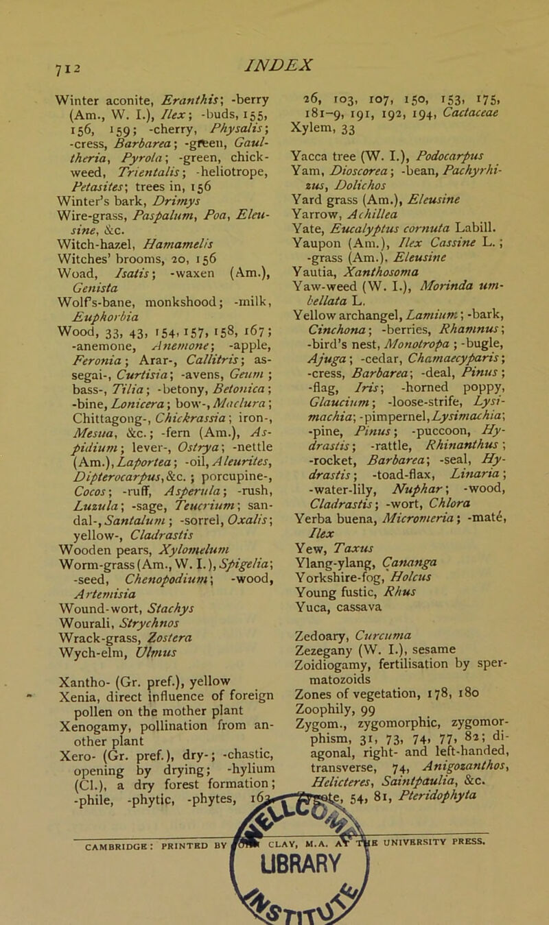 7« (Am.), Winter aconite, Eranthis; -berry (Am., W. I.), Ilex-, -buds, 155, 156, 159; -cherry, Physalis-, -cress, Barbarea; -green, Gaul- theria, Pyrola', -green, chick- weed, Trientalis; -heliotrope, Pet as ites\ trees in, 156 Winter’s bark, Drimys Wire-grass, Paspalum, Poa, Elm- sine, &c. Witch-hazel, Hamamelis Witches’ brooms, 20, 156 Woad, Isatis; -waxen Genista Wolfs-bane, monkshood; -milk, Euphorbia Wood, 33, 43, 154-157» '58, 167; -anemone, Anemone; -apple, Feronia-, Arar-, Callitris; as- segai-, Curtisia; -avens, Geum ; bass-, Tilia; -betony, Betonica ; -bine, Lonicera; bow-, Maclura; Chittagong-, Chickrassia; iron-, Mesua, &c.; -fern (Am.), As- pidium; lever-, Ostrya', -nettle (Am.), Laportea; -oil, Aleurites, Dipterocarpus,&c. ; porcupine-, Cocos; -ruff, A spent la-, -rush, Luzula-, -sage, Teucrium; san- dal-, Sant alum ; -sorrel, Oxalis-, yellow-, Cladrasiis Wooden pears, Xylomelutn Worm-grass (Am., W. I.), Spigelia; -seed, Chenopodium; -wood, A rternisia Wound-wort, Stachys Wourali, Strychnos Wrack-grass, Zostera Wych-elm, Ulvius 26, 103, 107, 150, 181-9, 191, '92> i94i Xylem, 33 153- '75. Cactaceae Yacca tree (W. I.), Podocarpus Yam, Dioscorea-, -bean, Pachyrhi- zus, Dolichos Yard grass (Am.), Eleusine Yarrow, Achillea Yate, Eucalyptus cornuta Labill. Yaupon (Am.), Ilex Cassine L.; -grass (Am.). Eleusine Yautia, Xanthosoma Yaw-weed (W. I.), Morinda um- bel lata L. Yellow archangel, Laniium; -bark, Cinchona; -berries, Rhamnus; -bird’s nest, Monotropa ; -bugle, Ajug a ; -cedar, Chamaecyparis; -cress, Barbarea; -deal, Pinus ; -flag, Iris-, -horned poppy, Glaucium; -loose-strife, Lysi- machia-, -pimpernel,Lysimachia-, -pine, Pinus; -puccoon, Hy- drastis ; -rattle, Rhinanthus; -rocket, Barbarea; -seal, Hy- drastis ; -toad-flax, Linaria; -water-lily, Nuphar; -wood, Cladrastis; -wort, Chlora Yerba buena, Micromeria; -mate, Ilex Yew, Taxus Ylang-ylang, Cananga Yorkshire-fog, Holcus Young fustic, Rhus Yuca, cassava Xantho- (Gr. pref.), yellow Xenia, direct influence of foreign pollen on the mother plant Xenogamy, pollination from an- other plant Xero- (Gr. pref.), dry-; -chastic, opening by drying; -hylium (Cl.), a dry forest formation; -phile, -phytic, -phytes, Jp- Zedoary, Curcuma Zezegany (W. I.), sesame Zoidiogamy, fertilisation by sper- matozoids Zones of vegetation, 178, 180 Zoophily, 99 Zygom., zygomorphic, zygomor- phism, 31, 73, 74. 77. 82 5 di- agonal, right- and left-handed, transverse, 74, Anigozanthos, Helicteres, Saintpaulia, &c. e, 54, 81, Pteridophyta CAMBRIDGE I PRINTED BY I CLAY, M. A. BE UNIVERSITY PRESS. LIBRARY