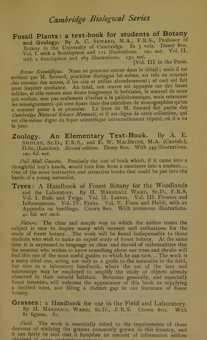 Fossil Plants: a text-book for students of Botany and Geology. By A. C. Seward M.A., F.R.S., Professor of Botany in the University of Cambridge. In 3 vols. Demy 8vo. Vol. I. with a frontispiece and 111 illustrations, ior. net. Vol. ii. with a frontispiece and 265 illustrations. \$s. net. [Vol. Ill in the Press. Revue Scientifique. Nous lie pouvons entrer dans le detail; mais tl est Evident que M. Seward, praticien distingue lui-meme, est tres au courant des travaux des autres, il les cite et utilise abondamment; et ceci est fait pour inspirer confiance. Au total, son oeuvre est appuyee sur des bases solides, et elle restera sans doute longtemps le breviaire, le manuel de ceux qui veulent, non pas seulement s’initier a la paleobotanique, mais retrouver les renseignements qui sont epars dans des centaines de monographies qu on a souvent peine a se procurer. Le livre de M. Seward fait partie des Cambridge Natural Science Manuals, et il est digne de cette collection, qui est elle-meme digne du foyer scientifique universellement repute, ou il a vu le jour. Zoology. An Elementary Text-Book. By A. E. Shipley, Sc.D., F.R.S., and E. W. MacBride, M.A. (Cantab.), D.Sc. (London). Second edition. Demy 8vo. With 349 illustrations. 1 or. 6d. net. Fall Mall Gazette. Precisely the sort of book which, if it came into a thoughtful boy’s hands, would turn him from a smatlerer into a student.... One of the most instructive and attractive books that could be put into the hands of a young naturalist. Trees: A Handbook of Forest Botany for the Woodlands and the Laboratory. By H. Marshall Ward, Sc.D., F.R.S. Vol. I. Buds and Twigs. Vol. II. Leaves. Vol. III. Flowers and Inflorescences. Vol. IV. Fruits. Vol. V. Form and Habit, with an Appendix on Seedlings. Crown 8vo. With numerous illustrations, qr. 6d. net each. Nature. The clear and simple way in which the author treats the subject is sure to inspire many with interest and enthusiasm for the study of forest botany The work will be found indispensable to those students who wish to make an expert study of forest botany. At the same time it is expressed in language so clear and devoid of technicalities that the amateur who wishes to know something about our trees and shrubs will find this one of the most useful guides to which he can turn The work is a many sided one, acting not only as a guide to the naturalist in the field, but also as a laboratory handbook, where the use of the lens and microscope may be employed to amplify the study of objects already observed in their natural habitats. Botanists generally, and especially forest botanists, will welcome the appearance of this book as supplying a decided want, and filling a distinct gap in our literature of forest botany. Grasses: a Handbook for use in the Field and Laboratory. By H. Marshall Ward, Sc.D., ,F.R.S. Crown 8vo. With 81 figures. 6r. Field. The work is essentially suited to the requirements of those desirous of studying the grasses commonly grown in this country, and it can fairly be said that it furnishes an amount of information seldom