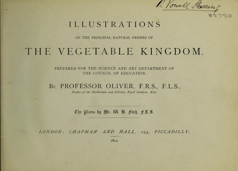 s*2.'7'^o I LLUSTRATIONS OF THE PRINCIPAL NATURAL ORDERS OF THE VEGETABLE KINGDOM. PREPARED FOR THE SCIENCE AND ART DEPARTMENT OF THE COUNCIL OF EDUCATION. By professor OLIVER, F.R.S., F.L.S., Keeper of the Herbariuni and Library, Royal Gardens, Kew. ®be |.Uates ba p;r. p. LONDON: CHAPMAN AND HALL, 193, PICCADILLY. 1874.