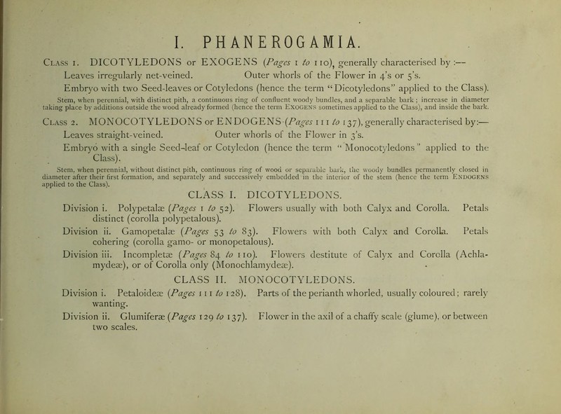 Class i. DICOTYLEDONS or EXOGENS {Pages i to i lo)^ generally characterised by:— Leaves irregularly net-veined. Outer whorls of the Flower in 4’s or 5’s. Embryo with two Seed-leaves or Cotyledons (hence the term “Dicotyledons” applied to the Class). Stem, when perennial, with distinct pith, a continuous ring of confluent woody bundles, and a separable bark ; increase in diameter taking place by additions outside the wood already formed (hence the term Exogens sometimes applied to the Class), and inside the bark. Class 2. MONOCOTYLEDONS or ENDOGENS \ \\ to 137), generally characterised by:— Leaves straight-veined. Outer whorls of the Flower in 3’s. Embryo Avith a single Seed-leaf or Cotyledon (hence the term “ Monocotyledons ” applied to the Class). Stem, when perennial, without distinct pith, continuous ring of wood or separable bark, the woody bundles permanently closed in diameter after their first formation, and separately and successively embedded m the interior of the stem (hence the term Endogens applied to the Class). CLASS I. DICOTYLEDONS. Division i. Polypetalse {Pages i to 52). Flowers usually with both Calyx and Corolla. Petals distinct (corolla polypetalous). Division ii. Gamopetalae {Pages 53 ^<2 83). Flowers with both Calyx and Corolla. Petals cohering (corolla gamo- or monopetalous). Division iii. Incompletse {Pages to iio). Flowers destitute of Calyx and Corolla (Achla- mydeae), or of Corolla only (Monochlamydeae). CLASS II. MONOCOTYLEDONS. Division i. Petaloideae {Pages iii to 128). Parts of the perianth whorled, usually coloured; rarely wanting. Division ii. Glumiferae {Pages 129 to 137). Flower in the axil of a chaffy scale (glume), or between two scales.