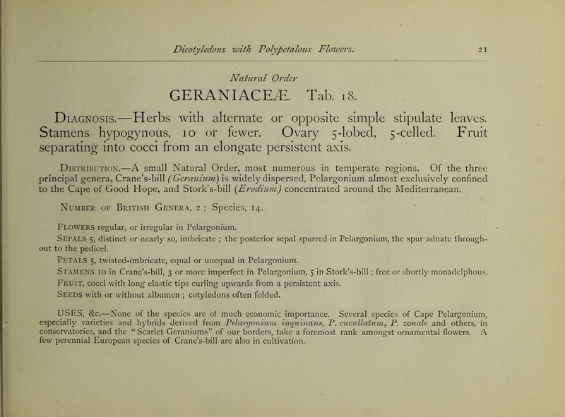 Natural Order GERANIACEyE. Tab. i8. D lAGNOSIS. —H erbs with alternate or opposite simple stipulate leaves. Stamens hypogynous, lo or fewer. Ovary 5-lobecl, 5-celled. Fruit separating into cocci from an elongate persistent axis. Distribution.—A small Natural Order, most numerous in temperate regions. Of the three principal genera, Crane’s-bill (Gcranmni) is widely dispersed, Pelargonium almost exclusively confined to the Cape of Good Hope, and Stork’s-bill (Erodiu7n) concentrated around the Mediterranean. Number of British Genera, 2 ; Species, 14. Flowers regular, or irregular in Pelargonium. Sepals 5, distinct or nearly so, imbricate ; the posterior sepal spurred in Pelargonium, the spur adnate through- out to the pedicel. Petals 5, twisted-imbricate, equal or unequal in Pelargonium. Stamens io in Crane’s-bill, 3 or more imperfect in Pelargonium, 5 in Stork’s-bill; free or shortly monadelphous. Fruit, cocci with long elastic tips curling upwards from a persistent axis. Seeds with or without albumen ; cotyledons often folded. USES, &c.—None of the species are of much economic importance. Several species of Cape Pelargonium, especially varieties and hybrids derived from Pelargonium inquinans, P. cucidlatum, P. zonale and others, in conservatories, and the “Scarlet Geraniums” of our borders, take a foremost rank amongst ornamental flowers. A few perennial European species of Crane’s-bill are also in cultivation.