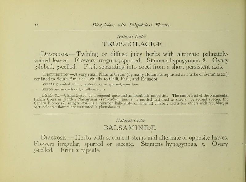 NattLj'al Order TROP^OLACE^. D lAGNOsis.—Twining or diffuse juicy herbs with alternate palmately- veined leaves. Flowers irregular, spurred. Stamens hypogynous, 8. Ovary 3-lobed, 3-celled. Fruit separating into cocci from a short persistent axis. Distribution.—A very small Natural Order (by many Botanists regarded as a tribe of Geraniacese), confined to South America; chiefly to Chili, Peru, and Equador. Sepals 5, united below, posterior sepal spurred, spur free. Seeds one in each cell, exalbuminous. USES, &c.—Characterised by a pungent juice and antiscorbutic properties. The unripe fruit of the ornamental Indian Cress or Carden Nasturtium {Tro'pcGolum majus) is pickled and used as capers. A second species, the Canary Flower (T. peregrinum), is a common half-hardy ornamental climber, and a few others with red, blue, or parti-coloured flowers are cultivated in plant-houses. Natural Order BALSAM INE^. I D lACNOSis.—Flerbs with succulent stems and alternate or opposite leaves. Flowers irregular, spurred or saccate. Stamens hypogynous, 5. Ovaiy 5-celled. Fruit a capsule.