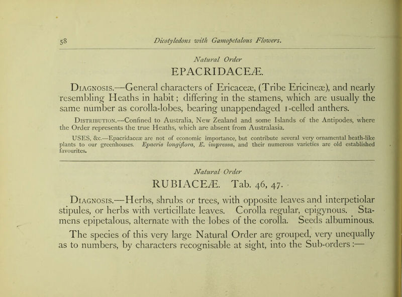 Nahiral Order EPACRIDACE^. Diagnosis.—General characters of Ericaceae, (Tribe Ericineae), and nearly resembling Heaths in habit; differing in the stamens, which are usually the same number as corolla-lobes, bearing unappendaged i-celled anthers. Distribution.—Confined to Australia, New Zealand and some Islands of the Antipodes, where the Order represents the true Heaths, which are absent from Australasia. USES, &c.—Epacridaceae are not of economic importance, but contribute several very ornamental heath-like plants to our greenhouses. Epaeris longiflora, E. impressa, and their numerous varieties are old established favourites. Nahtral Order RUBIACE.E. Tab. 46, 47. • Diagnosis.—Herbs, shrubs or trees, with opposite leaves and interpetiolar stipules, or herbs with verticillate leaves. Corolla regular, epigynous. Sta- mens epipetalous, alternate with the lobes of the corolla. Seeds albuminous. The species of this very large Natural Order are grouped, very unequally as to numbers, by charaeters recognisable at sight, into the Sub-orders:—