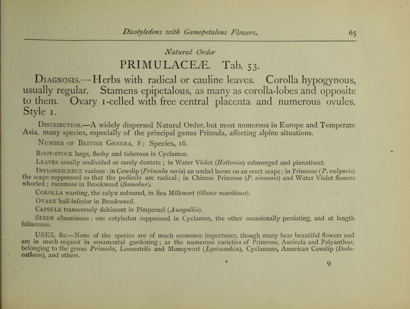 Nahtral Order PRIMULACE^. Tab. 53. D lAGNOSis.— Herbs with radical or cauline leaves. Corolla hypogynous, usually regular. Stamens epipetalous, as many as corolla-lobes and opposite to them. Ovary i-celled with free central placenta and numerous ovules. Style I. Distribution.—A widely dispersed Natural Order, but most numerous in Europe and Temperate Asia, many species, especially of the principal genus Primula, affecting alpine situations. Number of British Genera, 8; Species, i6. Root-stock large, fleshy and tuberous in Cyclamen. Leaves usually undivided or rarely dentate ; in Water Violet (Hottonid) submerged and pinnatisect. Inflorescence various : in Cowslip {Primula veris) an umbel borne on an erect scape; in Primrose {P. vulgaris) the scape suppressed so that the pedicels are radical; in Chinese Primrose (P. sinensis) and Water Violet flowers whorled ; racemose in Brookweed (Samolus). Corolla wanting, the calyx coloured, in Sea Milkwort {Glaux maritima). Ovary half-inferior in Brookweed. Capsule transversely dehiscent in Pimpernel {Anagallis). Seeds albuminous : one cotyledon suppressed in Cyclamen, the other occasionally persisting, and at length foliaceous. USES, &c.—None of the species are of much economic importance, though many bear beautiful flowers and are in much request in ornamental gardening; as the numerous varieties of Primrose, Auricula and Polyanthus, belonging to the genus Primula, Loosestrife and Moneywort {Lysimachia), Cyclamens, American Cowslip {Dode- catheon), and others. 9