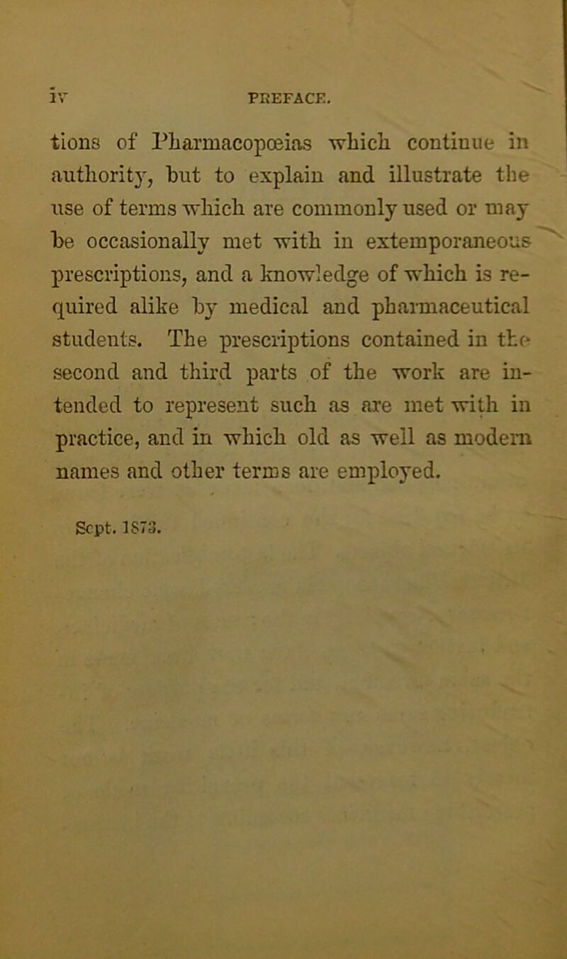 tions of PliarmacopcBias whicli continue in authority, but to explain and illustrate the iise of terms which are commonly used or may be occasionally met with in extemporaneous prescriptions, and a knowledge of which is re- quired alike by medical and phannaceutical students. The prescriptions contained in the second and third parts of the work are in- tended to represent such as are met with in practice, and in which old as well as modem names and other terms are employed. Sept. 1S73,