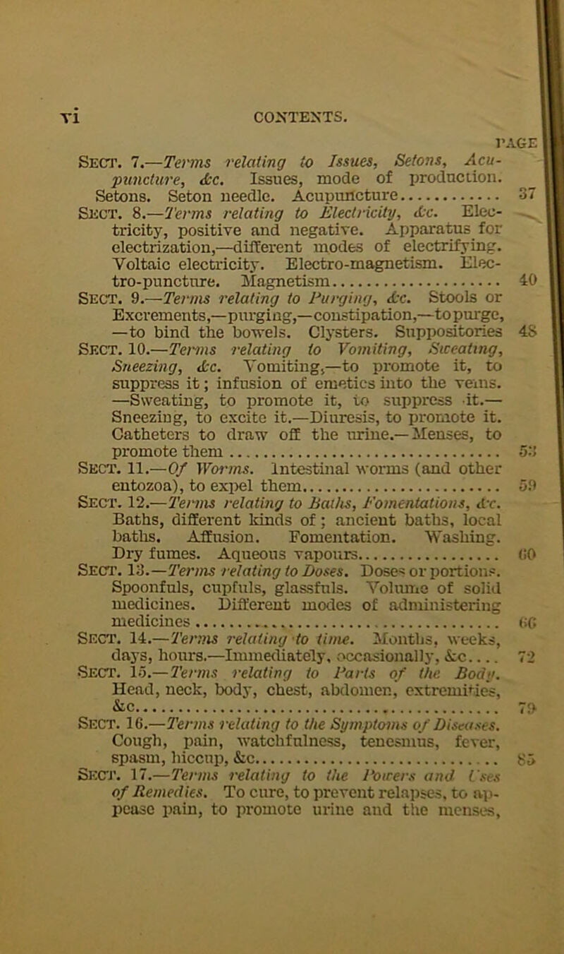 r Sect. 7.—Terms relating to Issues, Setons, Acu- puncture, &c. Issues, mode of production. Setons. Seton needle. Acupuncture Sect. 8.—Terms relating to Electricity, Ac. Elec- tricity, positive and negative. Apparatus for electrization,—different inodes of electrifying. Voltaic electricity. Electro-magnetism. Elec- tro-puncture. Magnetism Sect. 9.—Terms relating to Purging, Ac. Stools or Excrements,—purging,—constipation,—to purge, —to bind the bowels. Clysters. Suppositories Sect. 10.—Terms relating to Vomiting, Sweating, Sneezing, Ac. Vomiting,—to promote it, to suppress it; infusion of emetics into the veins. —Sweating, to promote it, to suppress it.— Sneezing, to excite it.—Diuresis, to promote it. Catheters to draw off the urine.—Menses, to promote them Sect. 11.—Of Worms. Intestinal worms (and other entozoa), to exiiel them Sect. 12.—Terms relating to Baths, Eomentations, hr. Baths, different kinds of; ancient baths, local baths. Affusion. Fomentation. Washing. Dry fumes. Aqueous vapours Sect. 13.—Terms relating to Doses. Doses or portions. Spoonfuls, cupfuls, glassfuls. VoUutiO of solid medicines. Different modes of administering medicines Sect. 14.—Terms relating-to time. Sfonths, weeks, days, hours.—Immediately, occasionally, Ac ■Sect. 1.5.—Tenns relating to Parts of the Body. Head, neck, bods', chest, abdomen, cxtremiHes, &c Sect. 16.—Terms relating to the Symptoms of Diseases. Cough, pain, watchfulness, tenesmus, fever, spasm, hiccup, &c Skctj’. 17.—Terms relating to the Powers and I'ses of Remedies. To cure, to prevent relapses, to ap- pease pain, to promote urine aud the menses,