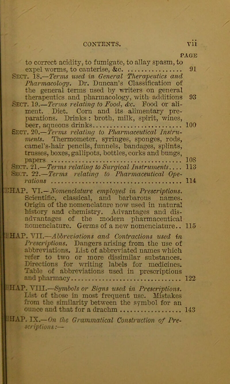 PAGE to correct acidity, to fumigate, to allay spasm, to expel ■worms, to cauterise, &c 91 Sect. 18.—Terms used in General Therapeutics and Pharmacology. Dr. Duncan’s Classification of ttie general terms used by Tvriters on general therapeutics and pharmacology, ■with additions 93 Sect. 19.—Terms relating to Food, &c. Food or ali- ment. Diet. Corn and its alimentary pre- parations. Drinks : broth, milk, spirit, ■wines, beer, aqneous drinks 100 Sect. 20.—Terms relating to Pharmaceutical Instru- ments. Thermometer, siringes, sponges, rods, camel’s-hair pencils, funnels, bandages, splints, trusses, boxes, gallipots, bottles, corks and bungs, papers 108 Sect. 21.—Toms relating to Surgical Instruments 113 Sect. 22.—Terms relating to Pharmaceutical Ope- rations 114 ilHAP. \1.—nomenclature employed in Preseinptions. Scientific, classical, and barbarous names. Origin of the nomenclature now used in natural history and chemistry. Advantages and dis- advantages of the modern pharmaceutical nomenclature. Germs of a new nomenclature.. 115 IHAP. VII.—Abbreviations and Contractions used in Prescriptions. Dangers arising from the use of abbre^viations. List of abbreviated names which refer to two or more dissimilar substances. Directions for writing labels lor medicines. Table of abbreviations used in prescriptions and pharmacy 122 ?. VIII.—Symbols or Signs used in Prescriptions. List of those in most frequent use. lEstakes from the similarity bet^ween the symbol for an ounce and that for a drachm 143 iillAP. IX.—On the Grammatical Construction of Pre- scriptions :—